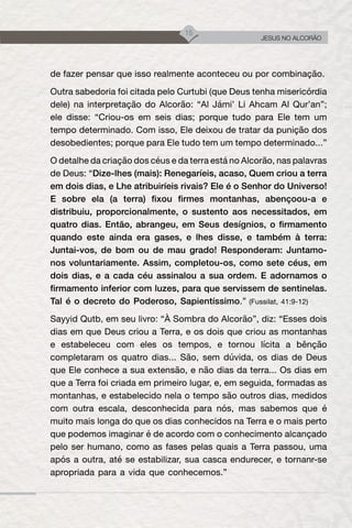 15
JESUS NO ALCORÃO
de fazer pensar que isso realmente aconteceu ou por combinação.
Outra sabedoria foi citada pelo Curtubi (que Deus tenha misericórdia
dele) na interpretação do Alcorão: “Al Jámi’ Li Ahcam Al Qur’an”;
ele disse: “Criou-os em seis dias; porque tudo para Ele tem um
tempo determinado. Com isso, Ele deixou de tratar da punição dos
desobedientes; porque para Ele tudo tem um tempo determinado...”
O detalhe da criação dos céus e da terra está no Alcorão, nas palavras
de Deus: “Dize-lhes (mais): Renegaríeis, acaso, Quem criou a terra
em dois dias, e Lhe atribuiríeis rivais? Ele é o Senhor do Universo!
E sobre ela (a terra) fixou firmes montanhas, abençoou-a e
distribuiu, proporcionalmente, o sustento aos necessitados, em
quatro dias. Então, abrangeu, em Seus desígnios, o firmamento
quando este ainda era gases, e lhes disse, e também à terra:
Juntai-vos, de bom ou de mau grado! Responderam: Juntamo-
nos voluntariamente. Assim, completou-os, como sete céus, em
dois dias, e a cada céu assinalou a sua ordem. E adornamos o
firmamento inferior com luzes, para que servissem de sentinelas.
Tal é o decreto do Poderoso, Sapientíssimo.” (Fussilat, 41:9-12)
Sayyid Qutb, em seu livro: “À Sombra do Alcorão”, diz: “Esses dois
dias em que Deus criou a Terra, e os dois que criou as montanhas
e estabeleceu com eles os tempos, e tornou lícita a bênção
completaram os quatro dias... São, sem dúvida, os dias de Deus
que Ele conhece a sua extensão, e não dias da terra... Os dias em
que a Terra foi criada em primeiro lugar, e, em seguida, formadas as
montanhas, e estabelecido nela o tempo são outros dias, medidos
com outra escala, desconhecida para nós, mas sabemos que é
muito mais longa do que os dias conhecidos na Terra e o mais perto
que podemos imaginar é de acordo com o conhecimento alcançado
pelo ser humano, como as fases pelas quais a Terra passou, uma
após a outra, até se estabilizar, sua casca endurecer, e tornanr-se
apropriada para a vida que conhecemos.”
 
