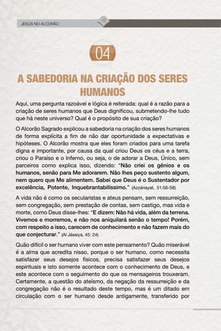 16
JESUS NO ALCORÃO
A SABEDORIA NA CRIAÇÃO DOS SERES
HUMANOS
Aqui, uma pergunta razoável e lógica é reiterada: qual é a razão para a
criação de seres humanos que Deus dignificou, submetendo-lhe tudo
que há neste universo? Qual é o propósito de sua criação?
O Alcorão Sagrado explicou a sabedoria na criação dos seres humanos
de forma explícita a fim de não dar oportunidade a expectativas e
hipóteses. O Alcorão mostra que eles foram criados para uma tarefa
digna e importante, por causa da qual criou Deus os céus e a terra,
criou o Paraíso e o Inferno, ou seja, o de adorar a Deus, Único, sem
parceiros como explica isso, dizendo: “Não criei os gênios e os
humanos, senão para Me adorarem. Não lhes peço sustento algum,
nem quero que Me alimentem. Sabei que Deus é o Sustentador por
excelência, Potente, Inquebrantabilíssimo.” (Azzáriayat, 51:56-58)
A vida não é como os secularistas e ateus pensam, sem ressurreição,
sem congregação, sem prestação de contas, sem castigo, mas vida e
morte, como Deus disse-lhes: “E dizem: Não há vida, além da terrena.
Vivemos e morremos, e não nos aniquilará senão o tempo! Porém,
com respeito a isso, carecem de conhecimento e não fazem mais do
que conjecturar.” (Al Jássiya, 45: 24)
Quão difícil o ser humano viver com este pensamento? Quão miserável
é a alma que acredita nisso, porque o ser humano, como necessita
satisfazer seus desejos físicos, precisa satisfazer seus desejos
espirituais e isto somente acontece com o conhecimento de Deus, e
este acontece com o seguimento do que os mensageiros trouxeram.
Certamente, a questão do ateísmo, da negação da ressurreição e da
congregação não é o resultado deste tempo, mas é um ditado em
circulação com o ser humano desde antigamente, transferido por
 