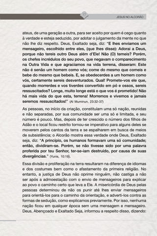 17
JESUS NO ALCORÃO
ateus, de uma geração a outra, para ser aceito por quem é cego quanto
à verdade e esteja seduzido, por adotar o julgamento da mente no que
não lhe diz respeito. Deus, Exaltado seja, diz: “E lhes enviamos um
mensageiro, escolhido entre eles, (que lhes disse): Adorai a Deus,
porque não tereis outro Deus além d’Ele! Não (O) temeis? Porém,
os chefes incrédulos do seu povo, que negavam o comparecimento
na Outra Vida e que agraciamos na vida terrena, disseram: Este
não é senão um homem como vós; come do mesmo que comeis e
bebe do mesmo que bebeis. E, se obedecerdes a um homem como
vós, certamente sereis desventurados. Qual! Promete-vos ele que,
quando morrerdes e vos tiverdes convertido em pó e ossos, sereis
ressuscitados? Longe, muito longe está o que vos é prometido! Não
há mais vida do que esta, terrena! Morremos e vivemos e jamais
seremos ressuscitados!” (Al Muminun, 23:32-37)
As pessoas, no início da criação, constituíam uma só nação, reunidas
e não separadas, por sua comunidade ser uma só e limitada, e seu
número é pouco. Mas, depois de ter crescido o número dos filhos de
Adão e o local ficou restrito tornou-se imperativo para alguns deles se
moverem pelos cantos da terra e se espalharem em busca de meios
de subsistência; o Alcorão mostra essa verdade onde Deus, Exaltado
seja, diz: “A princípio, os humanos formavam uma só comunidade;
então, dividiram-se. Porém, se não tivesse sido por uma palavra
proferida por teu Senhor, ter-se-iam destruído, por causa de suas
divergências.” (Yunis, 10:19).
Essa divisão e proliferação na terra resultaram na diferença de idiomas
e dos costumes bem como o afastamento da primeira religião. No
entanto, a justiça de Deus não oprime ninguém, não castiga a não
ser após a admoestação com o envio de mensageiros para explicar
ao povo o caminho certo que leva a Ele. A misericórdia de Deus pelas
pessoas determinou de não os punir até lhes enviar mensageiros
para orientá-los para o caminho da orientação, e adverti-los contra as
formas de sedução, como explicamos previamente. Por isso, nenhuma
nação ficou em qualquer época sem uma mensagem e mensageiro.
Deus, Abençoado e Exaltado Seja, informou a respeito disso, dizendo:
 