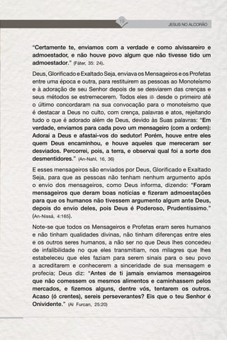 19
JESUS NO ALCORÃO
“Certamente te, enviamos com a verdade e como alvissareiro e
admoestador, e não houve povo algum que não tivesse tido um
admoestador.” (Fáter, 35: 24).
Deus, Glorificado e Exaltado Seja, enviava os Mensageiros e os Profetas
entre uma época e outra, para restituirem as pessoas ao Monoteísmo
e à adoração de seu Senhor depois de se desviarem das crenças e
seus métodos se estremecerem. Todos eles desde o primeiro até
o último concordaram na sua convocação para o monoteísmo que
é destacar a Deus no culto, com crença, palavras e atos, rejeitando
tudo o que é adorado além de Deus, devido às Suas palavras: “Em
verdade, enviamos para cada povo um mensageiro (com a ordem):
Adorai a Deus e afastai-vos do sedutor! Porém, houve entre eles
quem Deus encaminhou, e houve aqueles que mereceram ser
desviados. Percorrei, pois, a terra, e observai qual foi a sorte dos
desmentidores.” (An-Nahl, 16, 36)
E esses mensageiros são enviados por Deus, Glorificado e Exaltado
Seja, para que as pessoas não tenham nenhum argumento após
o envio dos mensageiros, como Deus informa, dizendo: “Foram
mensageiros que deram boas notícias e fizeram admoestações
para que os humanos não tivessem argumento algum ante Deus,
depois do envio deles, pois Deus é Poderoso, Prudentíssimo.”
(An-Nissá, 4:165).
Note-se que todos os Mensageiros e Profetas eram seres humanos
e não tinham qualidades divinas, não tinham diferenças entre eles
e os outros seres humanos, a não ser no que Deus lhes concedeu
de infalibilidade no que eles transmitiam, nos milagres que lhes
estabeleceu que eles faziam para serem sinais para o seu povo
a acreditarem e conhecerem a sinceridade de sua mensagem e
profecia; Deus diz: “Antes de ti jamais enviamos mensageiros
que não comessem os mesmos alimentos e caminhassem pelos
mercados, e fizemos alguns, dentre vós, tentarem os outros.
Acaso (ó crentes), sereis perseverantes? Eis que o teu Senhor é
Onividente.” (Al Furcan, 25:20)
 