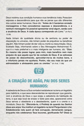 20
JESUS NO ALCORÃO
Deus mostrou sua condição humana e sua tendência inata; Possuíam
esposas e descendência para que não se pense que são diferentes
dos outros seres humanos; Deus diz: “Antes de ti havíamos enviado
mensageiros; e lhes concedemos esposas e descendência, e a
nenhum mensageiro foi possível apresentar sinal algum, senão com
a anuência de Deus. A cada época corresponde um Livro.” (Ar-Ra’d,
13:38)
Nada tinham de qualidade divina ou de senhoria ou poder de
disposição no universo, não tinham poder de prejudicar ou beneficiar
alguém. Não tinham poder de dar vida ou morte ou ressurreição. Deus,
Exaltado Seja, informando sobre o Seu Mensageiro Mohammad ,
que é o mais preferível e o mais inteligente ser humano, diz: “Dize:
Eu mesmo não posso lograr, para mim, mais benefício nem mais
prejuízo do que aquele que for da vontade de Deus. E se estivesse
de posse do desconhecido, aproveitar-me-ia de muitos bens, e
o infortúnio jamais me açoitaria. Porém, não sou mais do que um
admoestador e alvissareiro para os crentes.” (Al A’raf, 7:188)
A CRIAÇÃO DE ADÃO, PAI DOS SERES
HUMANOS:
A sabedoria de Deus e a Sua vontade é estabelecer na terra um legatário
para habitá-la, e que seus descendentes se reproduzam que garante,
com a anuência de Deus o que exigiu a sabedoria da habitação da
terra, e que seja local de ensaio e teste para eles, aparecendo entre
Seus servos o obediente e o desobediente, quem é o crente e o
incrédulo; Deus diz: “(Recorda-te, ó Profeta) de quando teu Senhor
disse aos anjos: Vou instituir um legatário na terra! Perguntaram-Lhe:
Estabelecerás nela quem ali fará corrupção, derramando sangue,
enquanto nós celebramos Teus louvores, glorificando-Te? Disse (o
 