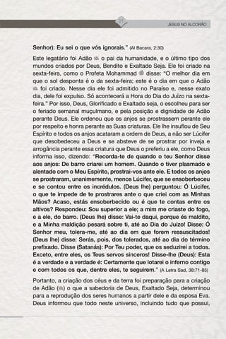 21
JESUS NO ALCORÃO
Senhor): Eu sei o que vós ignorais.” (Al Bacara, 2:30)
Este legatário foi Adão o pai da humanidade, e o último tipo dos
mundos criados por Deus, Bendito e Exaltado Seja. Ele foi criado na
sexta-feira, como o Profeta Mohammad disse: “O melhor dia em
que o sol desponta é o da sexta-feira; este é o dia em que o Adão
foi criado. Nesse dia ele foi admitido no Paraíso e, nesse exato
dia, dele foi expulso. Só acontecerá a Hora do Dia do Juízo na sexta-
feira.” Por isso, Deus, Glorificado e Exaltado seja, o escolheu para ser
o feriado semanal muçulmano, e pela posição e dignidade de Adão
perante Deus. Ele ordenou que os anjos se prostrassem perante ele
por respeito e honra perante as Suas criaturas. Ele lhe insuflou de Seu
Espírito e todos os anjos acataram a ordem de Deus, a não ser Lúcifer
que desobedeceu a Deus e se absteve de se prostrar por inveja e
arrogância perante essa criatura que Deus o preferiu a ele, como Deus
informa isso, dizendo: “Recorda-te de quando o teu Senhor disse
aos anjos: De barro criarei um homem. Quando o tiver plasmado e
alentado com o Meu Espírito, prostrai-vos ante ele. E todos os anjos
se prostraram, unanimemente, menos Lúcifer, que se ensoberbeceu
e se contou entre os incrédulos. (Deus lhe) perguntou: Ó Lúcifer,
o que te impede de te prostrares ante o que criei com as Minhas
Mãos? Acaso, estás ensoberbecido ou é que te contas entre os
altivos? Respondeu: Sou superior a ele; a mim me criaste do fogo,
e a ele, do barro. (Deus lhe) disse: Vai-te daqui, porque és maldito,
e a Minha maldição pesará sobre ti, até ao Dia do Juízo! Disse: Ó
Senhor meu, tolera-me, até ao dia em que forem ressuscitados!
(Deus lhe) disse: Serás, pois, dos tolerados, até ao dia do término
prefixado. Disse (Satanás): Por Teu poder, que os seduzirei a todos.
Exceto, entre eles, os Teus servos sinceros! Disse-lhe (Deus): Esta
é a verdade e a verdade é: Certamente que lotarei o inferno contigo
e com todos os que, dentre eles, te seguirem.” (A Letra Sad, 38:71-85)
Portanto, a criação dos céus e da terra foi preparação para a criação
de Adão ( ) o que a sabedoria de Deus, Exaltado Seja, determinou
para a reprodução dos seres humanos a partir dele e da esposa Eva.
Deus informou que todo neste universo, incluindo tudo que possui,
 
