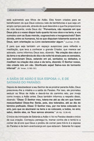 22
JESUS NO ALCORÃO
está submetido aos filhos de Adão. Eles foram criados para se
beneficiarem do que Deus colocou nele de benfeitorias e que seja um
amplo campo para ele, através do qual descobre o que lhe proporciona
de vida decente, onde Deus diz: “Porventura, não reparais em que
Deus pôs a o vosso dispor tudo quanto há nos céus e na terra, e vos
cumulou com as Suas mercês, cognoscíveis e incognoscíveis? Sem
dúvida, entre os humanos, há os que disputam tolamente acerca de
Deus, sem orientação ou Livro esclarecedor algum.” (Lucman, 31:20)
E para que seja também um espaço auspicioso para reflexão e
meditação, que leva a conhecer o grande Criador, que merece ser
adorado, como informou Deus isso, dizendo: “Na criação dos céus e
da terra e na alternância do dia e da noite há sinais para os sensatos,
que mencionam Deus, estando em pé, sentados ou deitados, e
meditam na criação dos céus e da terra, dizendo: Ó Senhor nosso,
não criaste isto em vão. Glorificado sejas! Salva-nos do tormento
infernal!” (Ál ‘Imran, 3:190-191)
A SAÍDA DE ADÃO E SUA ESPOSA , E DE
SATANÁS DO PARAÍSO:
Depois de desobedecer a seu Senhor de se prostrar perante Adão, Deus
prescreveu-lhe a miséria e a saída do Paraíso. Por isso, ele prometeu
seduzir os filhos de Adão e desviá-los do caminho reto, por inveja
como invejou a Adão antes. Deus também informou a respeito disso,
dizendo: “Disse: Ó Senhor meu, tolera-me até ao dia em que forem
ressuscitados! Disse-lhe: Serás, pois, dos tolerados, até ao dia do
término prefixado. Disse: Ó Senhor meu, por me teres colocado no
erro, juro que os alucinarei na terra e os colocarei, a todos, no erro;
salvo, dentre eles, os Teus servos sinceros.” (Al Hijr, 15:36-40)
O início da inimizade de Satanás a Adão foi no Paraíso desde o início
de sua criação. Começou persegui-lo, tramar contra ele e tentá-lo a
comer da árvore que Deus o proibiu de comer para tirá-lo é a esposa
do Paraíso e da bem-aventurança em que estavam. Satanás foi capaz
 