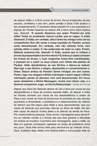 23
JESUS NO ALCORÃO
de seduzir Adão e fê-lo comer da árvore. Ele se arrependeu de seu
pecado, confessou o seu erro, pediu perdão a Deus e Ele aceitou o
seu arrependimento. O resultado desse pecado foi a sua expulsão e à
esposa do Paraíso fazendo-os descer até a terra como Deus explica
isso, dizendo: “E quando dissemos aos anjos: Prostrai-vos ante
Adão! Todos se prostraram menos Lúcifer, que se negou. E então
dissemos: Ó Adão, em verdade, este é tanto teu inimigo como de tua
companheira! Que não cause a vossa expulsão do Paraíso, porque
serás desventurado. Em verdade, nele não sofrerás fome, nem
estarás afeito à nudez. E não padecerás de sede ou calor. Porém,
Satanás sussurrou-lhe, dizendo: Ó Adão, queres que te indique a
árvoredaprosperidadeedoreinoeterno?Eambos(ocasal)comeram
(os frutos) da árvore, e suas vergonhas foram-lhes manifestadas,
e puseram-se a cobrir os seus corpos com folhas das plantas do
Paraíso. Adão desobedeceu ao seu Senhor, e deixou-se seduzir.
Mas logo o seu Senhor o elegeu, absolvendo-o e encaminhando-o.
Disse: Descei ambos do Paraíso! Sereis inimigos uns dos outros.
Porém, logo vos chegará a Minha orientação e quem seguir a Minha
orientação, jamais se desviará, nem será desventurado. Em troca,
quem desdenhar a Minha Mensagem, levará uma mísera vida, e o
faremos comparecer, cego, no Dia da Ressurreição.” (Tá Há, 20:116-124)
Depois que Deus fez Satanás descer do céu à terra por causa de sua
desobediência a Deus de prostrar perante Adão, de descer a Adão
do Paraíso também por causa de sua desobediência à ordem de
Deus e por comer do fruto da árvore que foi proibida por dez séculos
aconteceu a diversidade, o politeísmo e o distanciamento do método
do Senhor que Ele traçou para Adão e seus descendentes, isso por
causa de Satanás que prometeu desviar os filhos de Adão. Ele tem
sido capaz de seduzir muitos deles e os desviar da senda de Deus.
Por misericórdia às pessoas, Deus enviou mensageiros para devolvê-
los ao método correto e à senda reta que lhes garante a felicidade
em ambos os mundos. O primeiro dos mensageiros, após o Adão, foi
Noé ( ) quando começaram aparecer os sinais de politeísmo entre
seu povo. Deus lhes enviou Noé para devolvê-los ao método divino.
Deus, Exaltado Seja, relata uma história sobre a convocação dele ao
 