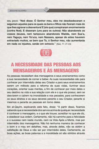 24
JESUS NO ALCORÃO
seu povo: “Noé disse: Ó Senhor meu, eles me desobedeceram e
seguiram aqueles para os quais os bens e filhos não fizeram mais do
que lhes agravar a desventura! E (eis que) conspiraram enormemente
(contra Noé). E disseram (uns para os outros): Não abandoneis os
vossos deuses, nem tampouco abandoneis Wadda, nem Sua’a,
nem Yaguça, nem Ya’uca, nem Nassara, apesar de estes haverem
extraviado muitos, se bem que Tu, ó Senhor meu, não aumentarás
em nada os injustos, senão em extravio.” (Noé, 71: 21-24)
A NECESSIDADE DAS PESSOAS AOS
MENSAGEIROS E ÀS MENSAGENS
As pessoas necessitam dos mensageiros e seus ensinamentos como
a sua necessidade de comer e beber. As suas necessidades são para
conhecer por intermédio delas seu Criador e para seus ensinamentos
serem um método para a reforma de suas vidas, iluminar seus
corações, orientar suas mentes, a fim de conhecer por meio deles o
seu destino na vida e sua relação com ela e o que ela possui, sem se
desviarem e caírem na imoralidade e nos pecados, para conhecerem
os seus direitos e os seus deveres perante o seu Criador, perante si
mesmos e perante as pessoas em torno deles.
Ibn al-Qayim, explicando este fato, disse: “A partir disso, ficamos
sabendo que a necessidade dos servos acima de qualquer necessidade
é conhecer o mensageiro, e o que ele trouxe, acreditar no que ele diz,
e obedecer sua ordem. Certamente, não há caminho para a felicidade
e o sucesso nem neste mundo, nem na Vida Após a Morte, mas por
intermédio dos mensageiros. Não há nenhuma maneira de conhecer
o bom e o mau em detalhes, mas, através deles, não se obtém a
satisfação de Deus a não ser por intermédio deles. Certamente, as
boas ações, as boas palavras e a moralidade só são obtidos através
 