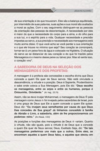 25
JESUS NO ALCORÃO
de sua orientação e do que trouxeram. Eles são a balança equilibrada,
por intermédio de suas palavras, suas ações e sua moral são avaliados
a moral as ações. Com o seu seguimento distinguem-se as pessoas
da orientação das pessoas da desorientação. A necessidade por eles
é maior do que a necessidade do corpo para a alma, e do olho para
a sua luz, e o espírito para a vida. Qualquer necessidade e precisão
impostas ao servo, a sua precisão e necessidade aos mensageiros está
muito acima disso. O que você acha se você perder a sua orientação
e o que ele trouxe no mínimo que seja? Seu coração se corromperá,
tornar-se-á um peixe fora da água e colocado na frigideira. O situação
do servo ao se distanciar do seu coração e do que foi trazido pelos
Mensageiros é o mesmo desse peixe ou talvez pior. Mas só sente isso,
o coração vivo”.
A SABEDORIA DE DEUS NA SELEÇÃO DOS
MENSAGEIROS E DOS PROFETAS:
A mensagem é a profecia são concessões e escolha divina que Deus
concede a quem Ele quer de Seus servos. Não está vinculada a
descendência, a virtude e a posição. Deus é Sapiente, Prudentíssimo
e sabe onde coloca a Sua Mensagem, pois Ele diz: “Deus escolhe
os mensageiros, entre os anjos e entre os humanos, porque é
Oniouvinte, Onividente.” (Al Hajj, 22:75)
Assim, não se deve invejar Mohammad, o mensageiro de Deus pela
mensagem como Jesus foi invejado pelos sacerdotes de Israel, pois
é uma graça de Deus que Ele a quem concede a quem Ele quiser.
Deus diz: “Ou invejam seus semelhantes por causa do que Deus
lhes concedeu de Sua graça? Já tínhamos concedido à família
de Abraão o Livro, a sabedoria, além de lhe proporcionarmos um
poderoso reino.” (An-Nissá, 4:54)
As posições e funções dos mensageiros de Deus variam. Quanto
à virtude, não são iguais, pois a virtude é de Deus que a concede
a quem Ele quer de Seus servos; Deus, Exaltado Seja, diz: “De tais
mensageiros preferimos uns mais que a outros. Entre eles, se
encontram aqueles a quem Deus falou, e aqueles que elevou em
 