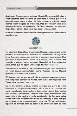 26
JESUS NO ALCORÃO
dignidade. E concedemos a Jesus, filho de Maria, as evidências, e
o fortalecemos com o Espírito da Santidade. Se Deus quisesse, a
geração subsequente (a eles) não teria combatido entre si, depois
de lhes terem chegado as evidências. Mas discordaram entre eles;
uns acreditaram e outros negaram. Se Deus quisesse, não se teriam
degladiado; porém, Deus faz o que quer.” (Al Bacara, 2:253)
EosmaispreferidosdentretodososMensageirossãoosdeterminados
quesãocinco:
NOÉ
Foi o primeiro dos profetas enviados por Deus após seu povo se tornar
politeísta e sua situação se deteriorar, esquecendo-se das origens da
lei de Deus que revelou aos profetas e mensageiros anteriores. Eles
passaram a adorar ídolos, como Deus explicou isso, dizendo: “Em
verdade, enviamos Noé ao seu povo, (dizendo-lhe): Admoesta o teu
povo, antes que lhe açoite um castigo doloroso!” (Noé, 71:1)
Eles adotaram cinco ídolos, que consideravam sagrados e os adoravam
em vez de Deus, a saber: (Wadda – Sua’a - Yaghuça – Ya’uca - Nassra)
que Deus citou no Alcorão, dizendo:
“E disseram (uns para os outros): Não abandoneis os vossos deuses,
nem tampouco abandoneis Wadda, nem Sua’a, nem Yaghuça, nem
Ya’uca, nem Nassara.” (Noé, 71:23)
Ele era temente a Deus, sincero, convidou seu povo de forma
constante e com paciência e seguiu vários meios de convocar seu
povo, mas eles zombaram dele e o desmentiram, como Deus explica
isso, dizendo: “(Noé) disse: Ó Senhor meu, tenho predicado ao meu
povo noite e dia; porém, a minha predicação não fez outra coisa
senão aumentar o afastamento deles (da verdade). E cada vez que
os convocava ao arrependimento, para que Tu os perdoasses,
tapavam os ouvidos com os dedos e se envolviam com as suas
 