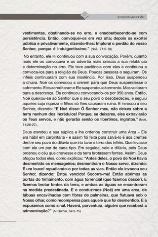 27
JESUS NO ALCORÃO
vestimentas, obstinando-se no erro, e ensoberbecendo-se com
persistência. Então, convoquei-os em voz alta; depois os exortei
pública e privativamente, dizendo-lhes: Implorai o perdão do vosso
Senhor, porque é Indulgentíssimo.” (Noé, 71:5-10)
No entanto, ele continuou com a sua convocação. Porém, quanto
mais ele os convocava e os advertia mais crescia a sua relutância
e determinação no erro. Ele teve paciência com eles e continuou a
convoca-los para a religião de Deus. Poucas pessoas o seguiram. Os
infiéis continuaram com sua insolência. Por isso, Deus suspendeu
a chuva. Noé os convocou a crerem para que Deus suspendesse o
sofrimento. Eles acreditaram e Ele suspendeu o tormento. Mas voltaram
para a descrença. Ele continuou convocando-os por 950 anos. Então,
Noé queixou-se ao Senhor que o seu povo o desobedeceu, e seguiu
aqueles cuja riqueza e filhos só lhes causaram ruína. E invocou a seu
Senhor, dizendo: “E Noé disse: Ó Senhor meu, não deixes sobre a
terra nenhum dos incrédulos! Porque, se deixares, eles extraviarão
os Teus servos, e não gerarão senão os libertinos, ingratos.” (Noé,
71:26-27).
Deus atendeu a sua súplica e lhe ordenou construir uma Arca – Ele
era hábil em carpintaria - e assim foi feita para salvá-lo é aos crentes
dentre seu povo do dilúvio que iria lavar a terra dos infiéis. Que levasse
com ele um par de cada tipo. Em seguida, veio o dilúvio, pois Deus
ordenou o céu que chovesse e da terra brotassem fontes. Assim, Deus
afogou todos eles, como explicou: “Antes deles, o povo de Noé havia
desmentido os mensageiros; desmentiram o Nosso servo, dizendo:
É um louco! repudiando-o por todas as vias. Então ele invocou seu
Senhor, dizendo: Estou vencido! Socorre-me! Então abrimos as
portas do firmamento, com água torrencial (que fizemos descer). E
fizemos brotar fontes da terra, e ambas as águas se encontraram
na medida predestinada. E o conduzimos (Noé) em uma arca, de
tábuas encavilhadas com fibras de palmeiras, que flutuava sob o
Nosso olhar, como recompensa para aquele que foi desmentido. E a
expusemos como sinal. Haverá, porventura, alguém que receberá a
admoestação?” (Al Qamar, 54:9-15)
 