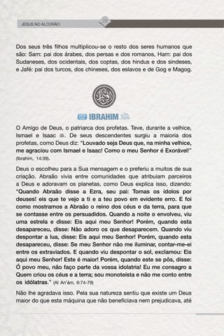 28
JESUS NO ALCORÃO
Dos seus três filhos multiplicou-se o resto dos seres humanos que
são: Sam: pai dos árabes, dos persas e dos romanos, Ham: pai dos
Sudaneses, dos ocidentais, dos coptas, dos hindus e dos sindeses,
e Jafé: pai dos turcos, dos chineses, dos eslavos e de Gog e Magog.
IBRAHIM
O Amigo de Deus, o patriarca dos profetas. Teve, durante a velhice,
Ismael e Isaac . De seus descendentes surgiu a maioria dos
profetas, como Deus diz: “Louvado seja Deus que, na minha velhice,
me agraciou com Ismael e Isaac! Como o meu Senhor é Exorável!”
(Ibrahim, 14:39).
Deus o escolheu para a Sua mensagem e o preferiu a muitos de sua
criação. Abraão vivia entre comunidades que atribuiam parceiros
a Deus e adoravam os planetas, como Deus explica isso, dizendo:
“Quando Abraão disse a Ezra, seu pai: Tomas os ídolos por
deuses! eis que te vejo a ti e a teu povo em evidente erro. E foi
como mostramos a Abraão o reino dos céus e da terra, para que
se contasse entre os persuadidos. Quando a noite o envolveu, viu
uma estrela e disse: Eis aqui meu Senhor! Porém, quando esta
desapareceu, disse: Não adoro os que desaparecem. Quando viu
despontar a lua, disse: Eis aqui meu Senhor! Porém, quando esta
desapareceu, disse: Se meu Senhor não me iluminar, contar-me-ei
entre os extraviados. E quando viu despontar o sol, exclamou: Eis
aqui meu Senhor! Este é maior! Porém, quando este se pôs, disse:
Ó povo meu, não faço parte da vossa idolatria! Eu me consagro a
Quem criou os céus e a terra; sou monoteísta e não me conto entre
os idólatras.” (Al An’ám, 6:74-79)
Não lhe agradava isso. Pela sua natureza sentiu que existe um Deus
maior do que esta máquina que não beneficiava nem prejudicava, até
 