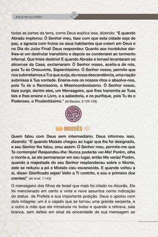30
JESUS NO ALCORÃO
todas as partes da terra, como Deus explica isso, dizendo: “E quando
Abraão implorou: Ó Senhor meu, faze com que esta cidade seja de
paz, e agracia com frutos os seus habitantes que creem em Deus e
no Dia do Juízo Final! Deus respondeu: Quanto aos incrédulos dar-
lhes-ei um desfrutar transitório e depois os condenarei ao tormento
infernal. Que triste destino! E quando Abraão e Ismael levantaram os
alicerces da Casa, exclamaram: Ó Senhor nosso, aceita-a de nós,
pois Tu és Oniouvinte, Sapientíssimo. Ó Senhor nosso, permite que
nos submetamos a Ti e que surja, da nossa descendência, uma nação
submissa à Tua vontade. Ensina-nos os nossos ritos e absolve-nos,
pois Tu és o Remissório, o Misericordiosíssimo. Ó Senhor nosso,
faze surgir, dentre eles, um Mensageiro, que lhes transmita as Tuas
leis e lhes ensine o Livro, e a sabedoria, e os purifique, pois Tu és o
Poderoso, o Prudentíssimo.” (Al Bacara, 2:126-129)
MOISÉS
Quem falou com Deus sem intermediário. Deus informou isso,
dizendo: “E quando Moisés chegou ao lugar que lhe foi designado,
e seu Senhor lhe falou, orou assim: Ó Senhor meu, permite-me que
Te contemple! Respondeu-lhe: Nunca poderás ver-Me! Porém, olha
o monte e, se ele permanecer em seu lugar, então Me verás! Porém,
quando a majestade do seu Senhor resplandeceu sobre o Monte,
este se reduziu a pó e Moisés caiu esvanecido. E quando voltou a
si, disse: Glorificado sejas! Volto a Ti contrito, e sou o primeiro dos
crentes!” (Al A’raf, 7:143)
O mensageiro dos filhos de Israel que mais foi citado no Alcorão. Ele
foi mencionado em cento e vinte e nove assuntos como indicação
do status de Profeta e sua importante posição. Deus o apoiou com
dois milagres: um é o cajado que se tornou uma grande serpente, e
o outro a mão que ele introduzia no bolso e quando a retirava, saia
branca, sem defeio em sinal da sinceridade de sua mensagem ao
 
