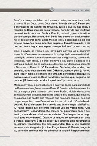 31
JESUS NO ALCORÃO
Faraó e ao seu povo, talvez, se tornasse a razão para acreditarem nele
e na sua fé em Deus, como Deus disse: “Moisés disse: Ó Faraó, sou
o mensageiro do Senhor do Universo. Justo é que eu não diga, a
respeito de Deus, mais do que a verdade. Sem dúvida que vos trago
uma evidência do vosso Senhor. Permiti, portanto, que os israelitas
partam comigo. Respondeu-lhe: Se de fato trazes um sinal, mostra-
no-lo, se estiveres certo. Então Moisés jogou o seu cajado, e eis que
este se converteu numa autêntica serpente. E mostrou a mão, e eis
que era de um fulgor branco para os espectadores.” (Al A’raf, 7:104-108)
Deus o enviou ao Faraó e seu povo para convidá-los a adorarem
somente a Deus e renunciarem aos outros, depois de terem se desviado
da religião correta, tornando-se opressores e orgulhosos, cometendo
injustiças. Além disso, o Faraó exortava o seu povo a adorá-lo e o
instruia a dedicar-lhe os cultos que deveriam ser dedicados somente
a Deus, como Deus diz: “O Faraó disse: Ó chefes, não tendes, que
eu saiba, outro deus além de mim! Ó Haman, acende, pois, (o forno),
para (cozer) tijolos, e constrói-me uma alta construção para que eu
possa elevar-me até ao Deus de Moisés, se bem que, segundo me
parece, (Moisés) seja um dos impostores!” (Al Cassas, 28:38)
Moisés convocou-o com sabedoria e palavras doces para a unicidade
de Deus e à adoração somente a Deus. O Faraó combateu-o e reuniu-
lhe os mágicos para tramarem contra ele. Porém, Moisés derrotou-os
com a anuência de Deus, depois de lançar o seu cajado, que devorou
os cajados e as cordas dos mágicos que pareciam para ele, pela sua
magia, serpentes, como Deus evidenciou isso, dizendo: “Os chefes do
povo do Faraó disseram: Sem dúvida que és um mago habilíssimo.
(O Faraó disse): Ele pretende expulsar-vos da vossa terra. Que
aconselhais? Responderam-lhe: Retém-no, juntamente com o seu
irmão, e manda recrutadores às cidades. Que tragam todo mago
hábil (que encontrarem). Quando os magos se apresentaram ante
o Faraó, disseram: É de se supor que teremos uma recompensa
se sairmos vencedores. Ele lhes respondeu: Sim, e vos contareis
entre os mais chegados (a mim). Perguntaram: Ó Moisés, lançarás
tu, ou então seremos nós os primeiros a lançar? Respondeu-lhes:
 