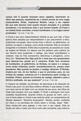 32
JESUS NO ALCORÃO
Lançai vós! E quando lançaram (seus cajados), fascinaram os
olhos das pessoas, espantando-as, e deram provas de uma magia
extraordinária. Então, inspiramos Moisés: Lança o teu cajado!
Eis que este devorou tudo quanto haviam simulado. E a verdade
prevaleceu, e se esvaneceu tudo o que haviam forjado. (O Faraó e
os chefes) foram vencidos, e foram humilhados. E os magos caíram
prostrados.” (Al A’raf, 7:109-120)
O Faraó e seu povo desacreditaram Moisés (a paz com ele), e Deus
aplicou-lhes sanções por desacreditarem e por percorrerem a terra,
praticando corrupção. Deus enviou-lhes o dilúvio, os gafanhotos, os
piolhos, os sapos, o sangue, como sinais evidentes. Eles se tornaram
arrogantes e incrédulos. Então Deus suspendeu as sanções por causa
da súplica de Moisés ( ) depois que lhe pediram para suplicar ao
seu Senhor para suspender o castigo, que talvez acreditassem e
cressem, mas só lhes acrescentou descrença e arrogância, como
Deus diz: “Disseram-lhe: Seja qual for o sinal que nos apresentares
para fascinar-nos, jamais em ti creremos. Então lhes enviamos
as inundações, os gafanhotos, as lêndeas, os sapos e o sangue,
como sinais evidentes; porém, ensoberbeceram-se, porque eram
pecadores. Mas quando os açoitou o castigo, disseram: Ó Moisés,
implora por nós, de teu Senhor, o que te prometeu; pois, se nos
livrares do castigo, creremos em ti e deixaremos partir contigo os
israelitas. Porém, quando os livramos do castigo, adiando-o para o
término prefixado, eis que perjuram!” (Al A’raf, 7:132-135)
O impacto da rebelião, da teimosia, da descrença e do desacato do
Faraó e seu povo, foi que Deus ordenou Moisés que saisse, à noite,
com seus servos do Egito com os crentes de seu povo, dos filhos de
Israel para escapar com sua religião. O Faraó o perseguiu com seus
soldados injustamente. Quando ambos os grupos se viram, com o
mar à frente deles e o Faraó e seu exército atrás, os companheiros de
Moisés disseram: “Seremos alcançados”. Moisés, porém, confiante
em Deus e na promessa de vitória sobre o inimigo, disse: “Não”.
Deus revelou-lhe para golpear o mar com o seu cajado. Este se
dividiu em dois e cada uma ficou como alta montanha, para salvá-lo
 