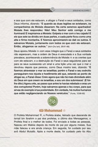 33
JESUS NO ALCORÃO
e aos que com ele estavam, e afogar o Faraó e seus soldados, como
Deus informa, dizendo: “E quando as duas legiões se avistaram, os
companheiros de Moisés disseram: Na certa seremos apanhados!
Moisés lhes respondeu: Não! Meu Senhor está comigo e me
iluminará! E inspiramos a Moisés: Golpeia o mar com o teu cajado! E
eis que este se dividiu em duas partes, e cada parte ficou como uma
alta e firme montanha. E fizemos aproximarem-se dali os outros. E
salvamos Moisés, juntamente com todos os que com ele estavam.
Então, afogamos os outros.” (Ach-Chu’ará, 26:61-66)
Deus apoiou Moisés com esse milagre que o Faraó e seus soldados
não esperavam, mas a ordem de Deus é executada e a Sua vontade
prevalece, acontecendo a sobrevivência de Moisés e os crentes que
com ele estavam, e a destruição do Faraó e seus seguidores para ser
para os seus sucessores um sinal e uma lição uma vez que o mar o
devolveu depois que pereceu, como Deus mostra isso, dizendo: “E
fizemos atravessar o mar os israelitas; porém o Faraó e seu exército
perseguiram-nos injusta e hostilmente até que, estando ao ponto de
afogar-se, o Faraó disse: Creio agora que não há mais divindade além
do Deus em que creem os israelitas, e sou um dos submissos! (E foi-
lhe dito:) Agora crês, ao passo que antes te havias rebelado e eras um
dos corruptores! Porém, hoje salvamos apenas o teu corpo, para que
sirvas de exemplo à tua posteridade. Em verdade, há muitos humanos
que estão negligenciando os Nossos versículos.” (Yunis, 10:90-92)
Mohammad
O Profeta Mohammad , o Profeta árabe, iletrado que descende de
Ismail bin Ibrahim o pai dos profetas, o último dos Mensageiros, o
Profeta final e o melhor de todos. Foi enviado a todas as pessoas.
Nasceu em Makka depois da morte do pai por alguns meses. Sua
mãe faleceu e era ainda criança. Em seguida, foi cuidado por seu
avô Abdul Mutalib. Após a morte deste, foi cuidado pelo tio Abu
 
