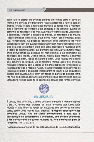 34
JESUS NO ALCORÃO
Tálib. Ele foi pastor de ovelhas durante um tempo para o povo de
Makka. Foi enviado por Deus para todas as pessoas e não só para os
árabes, enviou-o para a felicidade humana de todos nós e mostrou-
lhes o caminho da verdade e da bondade e os advertiu quanto ao
caminho da falsidade e do mal. Sua vida constituia de veracidade
e confiança. Ninguém o acusou de traição, de falsidade e de fraude.
Ficou conhecido entre o seu povo como “Amin” (de confiança) pelas
sua honestidade. As pessoas deixavam seus pertences de valor
depositados com ele quando desejavam viajar. Ficou conhecido entre
eles pela sua veracidade, pelo que dizia. Recebeu a revelação com
a idade de quarenta anos. Ele permaneceu em Makka durante treze
anos convocando as pessoas ao monoteísmo, e ao abandono da
adoração dos ídolos. Depois disso, migrou para Madina e chamou
seu povo ao Islam. Todos adotaram o Islam. Deus revelou-lhe o resto
dos cânones da religião. Ele conquistou Makka, após oito anos da
migração e faleceu com a idade de 63 anos depois de ter recebido a
revelação de todo o Alcorão. Assim, foram completados os cânones de
todas as religiões e os árabes ingressaram no Islam. Seus seguidores
depois dele divulgaram o Islam em todas as partes do planeta Terra.
Até hoje as pessoas adotam esta grande religião convencidos que é a
verdadeira religião após tê-la conhecido através das fontes corretas.
JESUS
É Jesus, filho de Maria, o Verbo de Deus entregue a Maria e espírito
d’Ele . O último dos profetas de Israel enviados por Deus após
Moisés aos filhos de Israel por causa de seu desvio do caminho
certo, como Deus mostra isso, dizendo: “E depois deles (profetas),
enviamos Jesus, filho de Maria, corroborando a Tora que o
precedeu; e lhe concedemos o Evangelho, que encerra orientação
e luz, corroborante do que foi revelado na Tora e exortação para os
tementes.” (Al Má’ida, 5:46)
Nasceu sem o concurso de pai pela sabedoria de Deus, Exaltado Seja.
 