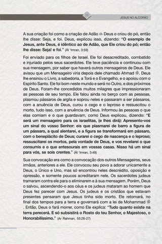 35
JESUS NO ALCORÃO
A sua criação foi como a criação de Adão Deus o criou do pó, então
lhe disse: Seja, e foi. Deus, explicou isso, dizendo: “O exemplo de
Jesus, ante Deus, é idêntico ao de Adão, que Ele criou do pó; então
lhe disse: Seja! e foi.” (Ál ‘Imran, 3:59)
Foi enviado para os filhos de Israel. Ele foi desacreditado, combatido
e injuriado pelos seus sacerdotes. Ele teve paciência e continuou com
sua mensagem, por saber que haverá outros mensageiros de Deus. Ele
avisou que um Mensageiro viria depois dele chamado Ahmad . Deus
lhe ensinou o Livro, a sabedoria, a Torá e o Evangelho, e o apoiou com o
Espírito Santo. Ele foi bom neste mundo e será no Outro, e dos próximos
de Deus. Foram-lhe concedidos muitos milagres que impressionaram
as pessoas de seu tempo. Ele falou ainda no berço com as pessoas,
plasmou pássaros de argila e soprou neles e passaram a ser pássaros,
com a anuência de Deus, curou o cego e o leproso e ressuscitou o
morto, tudo isso, com a anuência de Deus. Informou às pessoas o que
elas comiam e o que guardavam, como Deus explicou, dizendo: “E
será um mensageiro para os israelitas, (e lhes dirá): Apresento-vos
um sinal do vosso Senhor: eis que plasmarei de barro a figura de
um pássaro, a qual alentarei, e a figura se transformará em pássaro,
com o beneplácito de Deus; curarei o cego de nascença e o leproso;
ressuscitarei os mortos, pela vontade de Deus, e vos revelarei o que
consumis e o que entesourais em vossas casas. Nisso há um sinal
para vós, se sois crentes.” (Ál ‘Imran, 3:49)
Sua convocação era como a convocação dos outros Mensageiros, seus
irmãos, anteriores a ele. Ele convocou seu povo a adorar unicamente a
Deus, o Único e Uno, mas só encontrou neles descrédito, oposição e
opressão, e somente poucos acreditaram nele. Os sacerdotes judeus
tramaram contra ele para o eliminarem e à sua mensagem. Porém, Deus
o salvou, ascendendo-o aos céus e os judeus mataram ao homem que
Deus fez parecer com Jesus. Os judeus e os cristãos que estavam
presentes pensaram que Jesus tinha sido morto. Ele retornará, no
final dos tempos para a terra e governará com a lei de Mohammad
. Então, Deus o fará morrer, como Ele explica: “Tudo quanto existe na
terra perecerá. E só subsistirá o Rosto do teu Senhor, o Majestoso, o
Honorabilíssimo.” (Ar Rahman, 55:26-27)
 