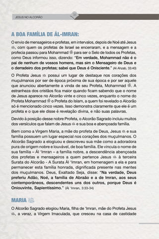 36
JESUS NO ALCORÃO
A BOA FAMÍLIA DE ÁL-IMRAN:
O envio de mensageiros e profetas, em intervalos, depois de Noé até Jesus
, com quem os profetas de Israel se encerraram, e a mensagem e a
profecia passou para Mohammad para ser o Selo de todos os Profetas,
como Deus informou isso, dizendo: “Em verdade, Mohammad não é o
pai de nenhum de vossos homens, mas sim o Mensageiro de Deus e
o derradeiro dos profetas; sabei que Deus é Onisciente.” (Al Ahzab, 33:40)
O Profeta Jesus possui um lugar de destaque nos corações dos
muçulmanos por ser de época próxima de sua época e por ser aquele
que anunciou abertamente a vinda de seu Profeta, Mohammad . A
estranheza dos cristãos fica maior quando ficam sabendo que o nome
de Jesus aparece no Alcorão vinte e cinco vezes, enquanto o nome do
Profeta Mohammad o Profeta do Islam, a quem foi revelado o Alcorão
só é mencionado cinco vezes. Isso demonstra claramente que ele é um
profeta e o que ele disse é revelação divina, e não suas palavras.
Devido à posição desse nobre Profeta, o Alcorão Sagrado incluiu muitos
dos versículos que falam de Jesus e sua boa e abençoada família.
Bem como a Virgem Maria, a mãe do profeta de Deus, Jesus e sua
família possuem um lugar especial nos corações dos muçulmanos. O
Alcorão Sagrado a elogiuou e descreveu sua mãe como a adoradora
pura de origem nobre e louvável, de boa família. Ele vincula o nome de
sua família – Ál ‘Imran – a família nobre, a descendência abençoada
dos profetas e mensageiros a quem pertence Jesus à terceira
Surata do Alcorão - A Surata Ál ‘Imran, em homenagem a ela e para
permanecer esta família honrada, dignificada presente nas mentes
dos muçulmanos. Deus, Exaltado Seja, disse: “Na verdade, Deus
preferiu Adão, Noé, a família de Abraão e a de Imran, aos seus
contemporâneos, descendentes uns dos outros, porque Deus é
Oniouvinte, Sapientíssimo.” (Ál ‘Imran, 3:33-34)
MARIA
O Alcorão Sagrado elogiou Maria, filha de ‘Imran, mãe do Profeta Jesus
, a veraz, a Virgem Imaculada, que cresceu na casa de castidade
 