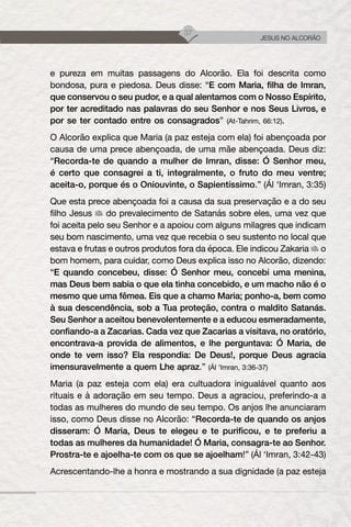 37
JESUS NO ALCORÃO
e pureza em muitas passagens do Alcorão. Ela foi descrita como
bondosa, pura e piedosa. Deus disse: “E com Maria, filha de Imran,
que conservou o seu pudor, e a qual alentamos com o Nosso Espírito,
por ter acreditado nas palavras do seu Senhor e nos Seus Livros, e
por se ter contado entre os consagrados” (At-Tahrim, 66:12).
O Alcorão explica que Maria (a paz esteja com ela) foi abençoada por
causa de uma prece abençoada, de uma mãe abençoada. Deus diz:
“Recorda-te de quando a mulher de Imran, disse: Ó Senhor meu,
é certo que consagrei a ti, integralmente, o fruto do meu ventre;
aceita-o, porque és o Oniouvinte, o Sapientíssimo.” (Ál ‘Imran, 3:35)
Que esta prece abençoada foi a causa da sua preservação e a do seu
filho Jesus do prevalecimento de Satanás sobre eles, uma vez que
foi aceita pelo seu Senhor e a apoiou com alguns milagres que indicam
seu bom nascimento, uma vez que recebia o seu sustento no local que
estava e frutas e outros produtos fora da época. Ele indicou Zakaria o
bom homem, para cuidar, como Deus explica isso no Alcorão, dizendo:
“E quando concebeu, disse: Ó Senhor meu, concebi uma menina,
mas Deus bem sabia o que ela tinha concebido, e um macho não é o
mesmo que uma fêmea. Eis que a chamo Maria; ponho-a, bem como
à sua descendência, sob a Tua proteção, contra o maldito Satanás.
Seu Senhor a aceitou benevolentemente e a educou esmeradamente,
confiando-a a Zacarias. Cada vez que Zacarias a visitava, no oratório,
encontrava-a provida de alimentos, e lhe perguntava: Ó Maria, de
onde te vem isso? Ela respondia: De Deus!, porque Deus agracia
imensuravelmente a quem Lhe apraz.” (Ál ‘Imran, 3:36-37)
Maria (a paz esteja com ela) era cultuadora inigualável quanto aos
rituais e à adoração em seu tempo. Deus a agraciou, preferindo-a a
todas as mulheres do mundo de seu tempo. Os anjos lhe anunciaram
isso, como Deus disse no Alcorão: “Recorda-te de quando os anjos
disseram: Ó Maria, Deus te elegeu e te purificou, e te preferiu a
todas as mulheres da humanidade! Ó Maria, consagra-te ao Senhor.
Prostra-te e ajoelha-te com os que se ajoelham!” (Ál ‘Imran, 3:42-43)
Acrescentando-lhe a honra e mostrando a sua dignidade (a paz esteja
 