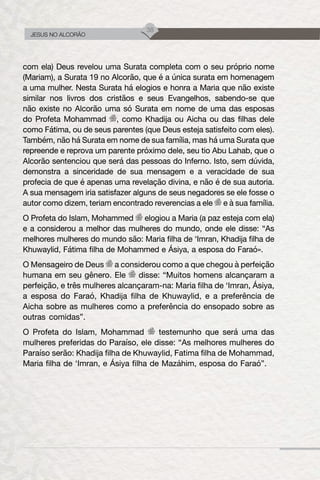 38
JESUS NO ALCORÃO
com ela) Deus revelou uma Surata completa com o seu próprio nome
(Mariam), a Surata 19 no Alcorão, que é a única surata em homenagem
a uma mulher. Nesta Surata há elogios e honra a Maria que não existe
similar nos livros dos cristãos e seus Evangelhos, sabendo-se que
não existe no Alcorão uma só Surata em nome de uma das esposas
do Profeta Mohammad , como Khadija ou Aicha ou das filhas dele
como Fátima, ou de seus parentes (que Deus esteja satisfeito com eles).
Também, não há Surata em nome de sua família, mas há uma Surata que
repreende e reprova um parente próximo dele, seu tio Abu Lahab, que o
Alcorão sentenciou que será das pessoas do Inferno. Isto, sem dúvida,
demonstra a sinceridade de sua mensagem e a veracidade de sua
profecia de que é apenas uma revelação divina, e não é de sua autoria.
A sua mensagem iria satisfazer alguns de seus negadores se ele fosse o
autor como dizem, teriam encontrado reverencias a ele e à sua família.
O Profeta do Islam, Mohammed elogiou a Maria (a paz esteja com ela)
e a considerou a melhor das mulheres do mundo, onde ele disse: “As
melhores mulheres do mundo são: Maria filha de ‘Imran, Khadija filha de
Khuwaylid, Fátima filha de Mohammed e Ásiya, a esposa do Faraó».
O Mensageiro de Deus a considerou como a que chegou à perfeição
humana em seu gênero. Ele disse: “Muitos homens alcançaram a
perfeição, e três mulheres alcançaram-na: Maria filha de ‘Imran, Ásiya,
a esposa do Faraó, Khadija filha de Khuwaylid, e a preferência de
Aicha sobre as mulheres como a preferência do ensopado sobre as
outras comidas”.
O Profeta do Islam, Mohammad testemunho que será uma das
mulheres preferidas do Paraíso, ele disse: “As melhores mulheres do
Paraíso serão: Khadija filha de Khuwaylid, Fatima filha de Mohammad,
Maria filha de ‘Imran, e Ásiya filha de Mazáhim, esposa do Faraó”.
 