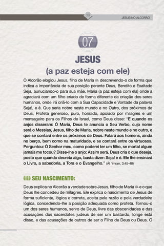 39
JESUS NO ALCORÃO
JESUS
(a paz esteja com ele)
O Alcorão elogiou Jesus, filho de Maria descrevendo-o de forma que
indica a importância de sua posição perante Deus, Bendito e Exaltado
Seja, aunuciando-o para sua mãe, Maria (a paz esteja com ela) onde a
agraciará com um filho criado de forma diferente da criação dos seres
humanos, onde irá criá-lo com a Sua Capacidade e Vontade da palavra
Seja!, e é. Que seria nobre neste mundo e no Outro, dos próximos de
Deus, Profeta generoso, puro, honrado, apoiado por milagres e um
mensageiro para os Filhos de Israel, como Deus disse: “E quando os
anjos disseram: Ó Maria, Deus te anuncia o Seu Verbo, cujo nome
será o Messias, Jesus, filho de Maria, nobre neste mundo e no outro, e
que se contará entre os próximos de Deus. Falará aos homens, ainda
no berço, bem como na maturidade, e se contará entre os virtuosos.
Perguntou: Ó Senhor meu, como poderei ter um filho, se mortal algum
jamais me tocou? Disse-lhe o anjo: Assim será. Deus cria o que deseja,
posto que quando decreta algo, basta dizer: Seja! e é. Ele lhe ensinará
o Livro, a sabedoria, a Tora e o Evangelho.” (Ál ‘Imran, 3:45-48)
SEU NASCIMENTO:
Deus explica no Alcorão a verdade sobre Jesus, filho de Maria e o que
Deus lhe concedeu de milagres. Ele explica o nascimento de Jesus de
forma suficiente, lógica e correta, aceita pela razão e pela verdadeira
lógica, concedendo-lhe a posição adequada como profeta. Tornou-o
um dos seres humanos, servo de Deus, livre das obscenidades e das
acusações dos sacerdotes judeus de ser um bastardo, longe está
disso, e das acusações de outros de ser o Filho de Deus ou Deus. O
 