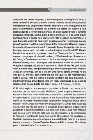 41
JESUS NO ALCORÃO
afastado. As dores do parto a constrangeram a refugiar-se junto a
uma tamareira. Disse: Oxalá eu tivesse morrido antes disto, ficando
completamente esquecida! Porém, chamou-a uma voz, junto a ela:
Não te atormentes, porque teu Senhor fez correr um riacho a teus
pés! E sacode o tronco da tamareira, de onde cairão sobre ti tâmaras
maduras e frescas. Come, pois, bebe e consola-te; e se vires algum
humano, faze-o saber que fizeste um voto de jejum ao Clemente, e
que hoje não poderás falar com pessoa alguma. Regressou ao seu
povo levando-o (o filho) nos braços. E lhe disseram: Ó Maria, eis que
trouxeste algo extraordinário! Ó irmã de Aarão, teu pai jamais foi um
homem do mal, nem tua mãe uma (mulher) sem castidade! Então ela
lhes indicou que interrogassem o menino. Disseram: Como falaremos
a uma criança que ainda está no berço? Ele lhes disse: Sou o servo
de Deus, o Qual me concedeu o Livro e me designou como profeta.
Fez-me abençoado, onde quer que eu esteja, e me recomendou a
oração e (a paga do) zakat enquanto eu viver. E me fez gentil para
com a minha mãe, não permitindo que eu seja arrogante ou rebelde.
A paz está comigo, desde o dia em que nasci; estará comigo no dia
em que eu morrer, bem como no dia em que eu for ressuscitado.
Este é Jesus, filho de Maria; é a pura verdade, da qual duvidam. É
inadmissível que Deus tenha tido um filho. Glorificado seja! Quando
decide uma coisa, basta-lhe dizer: Seja!, e é.” (Mariam, 18:16-35)
O Alcorão explica também que a gravidez de Maria com Jesus foi
causada por um sopro do anjo Gabriel , que lhe apareceu em forma
humana. Deus lhe havia ordenado a soprar no bolso de seu manto, e
o sopro desceu para sua vagina, e ela ficou grávida imediatamente,
como as mulheres ficam grávidas quando têm relações sexuais com o
marido. Assim, ficou grávida com Issa (Jesus) . Longe está ela (a paz
esteja com ela) de ser como foi acusada pelos doutos judeus como
prostituta e seu filho bastardo. Ele está livre disso e sua mãe Maria (a
paz sesteja com ambos) está livre da abominação e da indecência.
O Alcorão a isentou de tudo isso, como Deus disse: “E (recorda-te)
também daquela que conservou a sua castidade (Maria) e a quem
alentamos com o Nosso Espírito, fazendo dela e de seu filho sinais
para a humanidade.” (Al Ambiyá, 21:91)
 