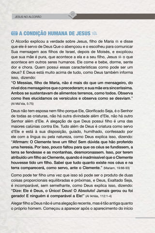 42
JESUS NO ALCORÃO
A CONDIÇÃO HUMANA DE JESUS
O Alcorão explicou a verdade sobre Jesus, filho de Maria e disse
que ele é servo de Deus Que o abençoou e o escolheu para comunicar
Sua mensagem aos filhos de Israel, depois de Moisés, e excplicou
que sua mãe é pura, que acontece a ela e a seu filho, Jesus o que
acontece em outros seres humanos. Ele come e bebe, dorme, sente
dor e chora. Quem possui essas características como pode ser um
deus? E Deus está muito acima de tudo, como Deus também informa
isso, dizendo:
“O Messias, filho de Maria, não é mais do que um mensageiro, do
nível dos mensageiros que o precederam; e sua mãe era sinceríssima.
Ambos se sustentavam de alimentos terrenos, como todos. Observa
como lhes elucidamos os versículos e observa como se desviam.”
(Al Má’ida, 5:75)
Deus não tem esposa nem filho porque Ele, Glorificado Seja, é o Senhor
de todas as criaturas, não há outra divindade além d’Ele, não há outro
Senhor além d’Ele. A alegação de que Deus possui filho é uma das
maiores calúnias contra Ele. Tudo além de Deus é criatura como servo
d’Ele e está à sua disposição, guiado, humilhado, confessado por
ele com a língua ou pela natureza, como Deus explica isso, dizendo:
“Afirmam: O Clemente teve um filho! Sem dúvida que hão proferido
uma heresia. Por isso, pouco faltou para que os céus se fundissem, a
terra se fendesse e as montanhas, desmoronassem. Isso, por terem
atribuído um filho ao Clemente, quando é inadmissível que o Clemente
houvesse tido um filho. Sabei que tudo quanto existe nos céus e na
terra comparecerá, como servo, ante o Clemente.” (Mariam, 19:88-93)
Como pode ter filho uma vez que isso só pode ser o produto de duas
coisas proporcionais equilibradas e próximas, e Deus, Exaltado Seja,
é incomparável, sem semelhante, como Deus explica isso, dizendo:
“Dize: Ele é Deus, o Único! Deus! O Absoluto! Jamais gerou ou foi
gerado! E ninguém é comparável a Ele!” (Al Ikhlás, 112:1-4)
Alegar filho a Deus não é uma alegação recente, mas é tão antiga quanto
o próprio homem. Começou a aparecer após o aparecimento do início
 