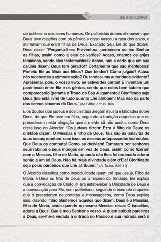 43
JESUS NO ALCORÃO
do politeísmo dos seres humanos. Os politeístas árabes afirmavam que
Deus teve relações com os gênios e disso nasceu a raça dos anjos, e
afirmavam que eram filhas de Deus, Exaltado Seja Ele do que diziam.
Deus disse: “Pergunta-lhes: Porventura, pertencem ao teu Senhor
as filhas, assim como a eles os varões? Acaso, criamos os anjos
femininos, sendo eles testemunhas? Acaso, não é certo que em sua
calúnia dizem: Deus tem gerado!? Certamente que são mentirosos!
Preferiu Ele as filhas aos filhos? Que tendes? Como julgais? Acaso
não recebestes a admoestação? Ou tendes uma autoridade evidente?
Apresentai, pois, o vosso livro, se estiverdes certos! E inventam um
parentesco entre Ele e os gênios, sendo que estes bem sabem que
comparecerão (perante o Trono do Seu Julgamento)! Glorificado seja
Deus (Ele está livre) de tudo quanto Lhe atribuem! Mas não da parte
dos servos sinceros de Deus.” (As Sáffat, 37:149-160)
E os doutos dos judeus e dos cristãos alegam injusta e falidades sobre
Deus, de que Ele teve um filho, seguindo a tradição daqueles que os
precederam nesta alegação que a mente sã não aceita, como Deus
disse isso no Alcorão: “Os judeus dizem: Ezra é filho de Deus; os
cristãos dizem: O Messias é filho de Deus. Tais são as palavras de
suas bocas; repetem, com isso, as de seus antepassados incrédulos.
Que Deus os combata! Como se desviam! Tomaram por senhores
seus rabinos e seus monges em vez de Deus, assim como fizeram
com o Messias, filho de Maria, quando não lhes foi ordenado adorar
senão a um só Deus. Não há mais divindade além d‘Ele! Glorificado
seja pelos parceiros que Lhe atribuem!” (At Tauba, 9:30-31)
O Alcorão classifica como incredulidade quem crê que Jesus, Filho de
Maria, é Deus ou filho de Deus ou o terceiro da Trindade. Ele explica
que a convocação de Cristo era estabelecer a Unicidade de Deus e
a convocação para Ele, sem politeísmo, seguindo o exemplo daqueles
que o precederam de profetas e menasageiros, como Deus explica
isso, dizendo: “São blasfemos aqueles que dizem: Deus é o Messias,
filho de Maria, ainda quando o mesmo Messias disse: Ó israelitas,
adorai a Deus, Que é meu Senhor e vosso. A quem atribuir parceiros
a Deus, ser-lhe-á vedada a entrada no Paraíso e sua morada será o
 