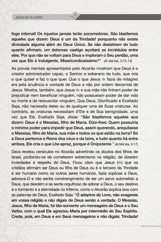 44
JESUS NO ALCORÃO
fogo infernal! Os injustos jamais terão socorredores. São blasfemos
aqueles que dizem: Deus é um da Trindade! porquanto não existe
divindade alguma além do Deus Único. Se não desistirem de tudo
quanto afirmam, um doloroso castigo açoitará os incrédulos entre
eles. Por que não se voltam para Deus e imploram o Seu perdão, uma
vez que Ele é Indulgente, Misericordiosíssimo?” (Al Má’ida, 5:72-74)
As provas mentais apresentados pelo Alcorão mostram que Deus é o
criador administrador capaz, o Senhor e soberano de tudo, que cria
o que quiser e faz o que quer. Que o que Jesus fazia de milagres
era pela anuência e vontade de Deus e não por ordem decorrida de
Jesus. Mostra, também, que Jesus e sua mãe não tinham poder de
prejudicar nem beneficiar ninguém, não possueiam poder de dar vida
ou morte e de ressuscitar ninguém, Que Deus, Glorificado e Exaltado
Seja, não necessita deles ou de qualquer uma de Suas criaturas. Ao
contrário, as criaturas necessitam d’Ele e de Sua benignidade, uma
vez que Ele, Exaltado Seja, disse: “São blasfemos aqueles que
dizem: Deus é o Messias, filho de Maria. Dize-lhes: Quem possuiria
o mínimo poder para impedir que Deus, assim querendo, aniquilasse
o Messias, filho de Maria, sua mãe e todos os que estão na terra? Só
a Deus pertence o Reino dos céus e da terra, e tudo quanto há entre
ambos. Ele cria o que Lhe apraz, porque é Onipotente.” (Al Má’ida, 5:17)
Deus revelou versículos no Alcorão advertindo os doutos dos filhos de
Israel, proibindo-os de cometerem extremismo na religião, de dizerem
inverdades a respeito de Deus. Ficou claro que Jesus ( ) que os
cristãos afirmam ser Deus ou filho de Deus ou é o terceiro da Trindade
é ser humano como os outros seres humanos, fazia súplicas a Deus,
adorava-O e não sentia constrangimento de ser um servo submetido a
Deus, que desdém e se sente orgulhoso de adorar a Deus, o seu destino
é o tormento e a eternidade no Inferno, como o Alcorão explica isso com
as palavras de Deus, Exaltado Seja: “Ó adeptos do Livro, não exagereis
em vossa religião e não digais de Deus senão a verdade. O Messias,
Jesus, filho de Maria, foi tão-somente um mensageiro de Deus e o Seu
Verbo, com o qual Ele agraciou Maria por intermédio do Seu Espírito.
Crede, pois, em Deus e em Seus mensageiros e não digais: Trindade!
 