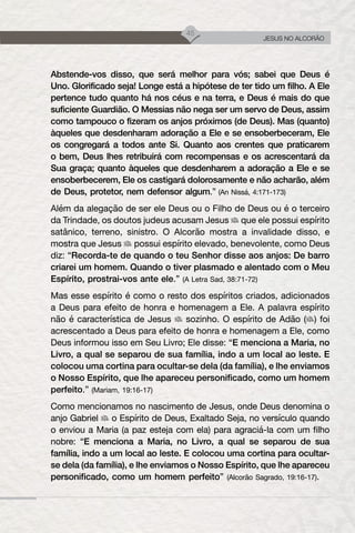 45
JESUS NO ALCORÃO
Abstende-vos disso, que será melhor para vós; sabei que Deus é
Uno. Glorificado seja! Longe está a hipótese de ter tido um filho. A Ele
pertence tudo quanto há nos céus e na terra, e Deus é mais do que
suficiente Guardião. O Messias não nega ser um servo de Deus, assim
como tampouco o fizeram os anjos próximos (de Deus). Mas (quanto)
àqueles que desdenharam adoração a Ele e se ensoberbeceram, Ele
os congregará a todos ante Si. Quanto aos crentes que praticarem
o bem, Deus lhes retribuirá com recompensas e os acrescentará da
Sua graça; quanto àqueles que desdenharem a adoração a Ele e se
ensoberbecerem, Ele os castigará dolorosamente e não acharão, além
de Deus, protetor, nem defensor algum.” (An Nissá, 4:171-173)
Além da alegação de ser ele Deus ou o Filho de Deus ou é o terceiro
da Trindade, os doutos judeus acusam Jesus que ele possui espírito
satânico, terreno, sinistro. O Alcorão mostra a invalidade disso, e
mostra que Jesus possui espírito elevado, benevolente, como Deus
diz: “Recorda-te de quando o teu Senhor disse aos anjos: De barro
criarei um homem. Quando o tiver plasmado e alentado com o Meu
Espírito, prostrai-vos ante ele.” (A Letra Sad, 38:71-72)
Mas esse espírito é como o resto dos espíritos criados, adicionados
a Deus para efeito de honra e homenagem a Ele. A palavra espírito
não é característica de Jesus sozinho. O espírito de Adão ( ) foi
acrescentado a Deus para efeito de honra e homenagem a Ele, como
Deus informou isso em Seu Livro; Ele disse: “E menciona a Maria, no
Livro, a qual se separou de sua família, indo a um local ao leste. E
colocou uma cortina para ocultar-se dela (da família), e lhe enviamos
o Nosso Espírito, que lhe apareceu personificado, como um homem
perfeito.” (Mariam, 19:16-17)
Como mencionamos no nascimento de Jesus, onde Deus denomina o
anjo Gabriel o Espírito de Deus, Exaltado Seja, no versículo quando
o enviou a Maria (a paz esteja com ela) para agraciá-la com um filho
nobre: “E menciona a Maria, no Livro, a qual se separou de sua
família, indo a um local ao leste. E colocou uma cortina para ocultar-
se dela (da família), e lhe enviamos o Nosso Espírito, que lhe apareceu
personificado, como um homem perfeito” (Alcorão Sagrado, 19:16-17).
 
