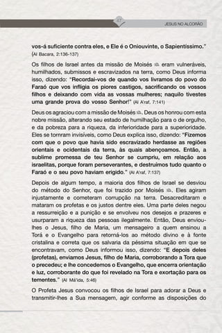 47
JESUS NO ALCORÃO
vos-á suficiente contra eles, e Ele é o Oniouvinte, o Sapientíssimo.”
(Al Bacara, 2:136-137)
Os filhos de Israel antes da missão de Moisés eram vulneráveis,
humilhados, submissos e escravizados na terra, como Deus informa
isso, dizendo: “Recordai-vos de quando vos livramos do povo do
Faraó que vos infligia os piores castigos, sacrificando os vossos
filhos e deixando com vida as vossas mulheres; naquilo tivestes
uma grande prova do vosso Senhor!” (Al A’raf, 7:141)
Deus os agraciou com a missão de Moisés . Deus os honrou com esta
nobre missão, alterando seu estado de humilhação para o de orgulho,
e da pobreza para a riqueza, da inferioridade para a superioridade.
Eles se tornram invisíveis, como Deus explica isso, dizendo: “Fizemos
com que o povo que havia sido escravizado herdasse as regiões
orientais e ocidentais da terra, às quais abençoamos. Então, a
sublime promessa de teu Senhor se cumpriu, em relação aos
israelitas, porque foram perseverantes, e destruímos tudo quanto o
Faraó e o seu povo haviam erigido.” (Al A’raf, 7:137)
Depois de algum tempo, a maioria dos filhos de Israel se desviou
do método do Senhor, que foi trazido por Moisés . Eles agiram
injustamente e cometeram corrupção na terra. Desacreditaram e
mataram os profetas e os justos dentre eles. Uma parte deles negou
a ressurreição e a punição e se envolveu nos desejos e prazeres e
usurparam a riqueza das pessoas ilegalmente. Então, Deus enviou-
lhes o Jesus, filho de Maria, um mensageiro a quem ensinou a
Torá e o Evangelho para retorná-los ao método divino e à fonte
cristalina e correta que os salvaria da péssima situação em que se
encontravam, como Deus informou isso, dizendo: “E depois deles
(profetas), enviamos Jesus, filho de Maria, corroborando a Tora que
o precedeu; e lhe concedemos o Evangelho, que encerra orientação
e luz, corroborante do que foi revelado na Tora e exortação para os
tementes.” (Al Má’ida, 5:46)
O Profeta Jesus convocou os filhos de Israel para adorar a Deus e
transmitir-lhes a Sua mensagem, agir conforme as disposições do
 
