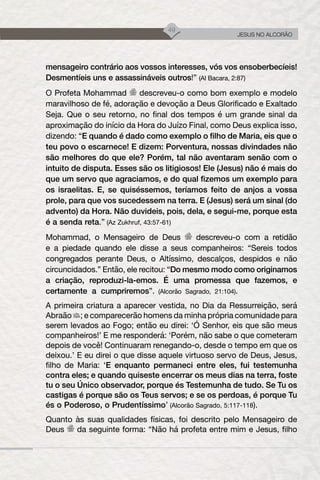 49
JESUS NO ALCORÃO
mensageiro contrário aos vossos interesses, vós vos ensoberbecíeis!
Desmentíeis uns e assassináveis outros!” (Al Bacara, 2:87)
O Profeta Mohammad descreveu-o como bom exemplo e modelo
maravilhoso de fé, adoração e devoção a Deus Glorificado e Exaltado
Seja. Que o seu retorno, no final dos tempos é um grande sinal da
aproximação do início da Hora do Juízo Final, como Deus explica isso,
dizendo: “E quando é dado como exemplo o filho de Maria, eis que o
teu povo o escarnece! E dizem: Porventura, nossas divindades não
são melhores do que ele? Porém, tal não aventaram senão com o
intuito de disputa. Esses são os litigiosos! Ele (Jesus) não é mais do
que um servo que agraciamos, e do qual fizemos um exemplo para
os israelitas. E, se quiséssemos, teríamos feito de anjos a vossa
prole, para que vos sucedessem na terra. E (Jesus) será um sinal (do
advento) da Hora. Não duvideis, pois, dela, e segui-me, porque esta
é a senda reta.” (Az Zukhruf, 43:57-61)
Mohammad, o Mensageiro de Deus descreveu-o com a retidão
e a piedade quando ele disse a seus companheiros: “Sereis todos
congregados perante Deus, o Altíssimo, descalços, despidos e não
circuncidados.” Então, ele recitou: “Do mesmo modo como originamos
a criação, reproduzi-la-emos. É uma promessa que fazemos, e
certamente a cumpriremos”. (Alcorão Sagrado, 21:104).
A primeira criatura a aparecer vestida, no Dia da Ressurreição, será
Abraão ; e comparecerão homens da minha própria comunidade para
serem levados ao Fogo; então eu direi: ‘Ó Senhor, eis que são meus
companheiros!’ E me responderá: ‘Porém, não sabe o que cometeram
depois de você! Continuaram renegando-o, desde o tempo em que os
deixou.’ E eu direi o que disse aquele virtuoso servo de Deus, Jesus,
filho de Maria: ‘E enquanto permaneci entre eles, fui testemunha
contra eles; e quando quiseste encerrar os meus dias na terra, foste
tu o seu Único observador, porque és Testemunha de tudo. Se Tu os
castigas é porque são os Teus servos; e se os perdoas, é porque Tu
és o Poderoso, o Prudentíssimo’ (Alcorão Sagrado, 5:117-118).
Quanto às suas qualidades físicas, foi descrito pelo Mensageiro de
Deus da seguinte forma: “Não há profeta entre mim e Jesus, filho
 