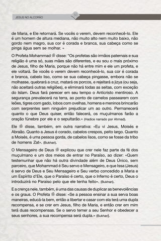 50
JESUS NO ALCORÃO
de Maria, e Ele retornará. Se vocês o verem, devem reconhecê-lo. Ele
é um homem de altura mediana, não muito alto nem muito baixo, não
gordo nem magro, sua cor é corada e branca, sua cabeça como se
pinga água sem se molhar. «
O Profeta Mohammad disse: “Os profetas são irmãos paternais e sua
religião é uma só, suas mães são diferentes, e eu sou o mais próximo
de Jesus, filho de Maria, porque não há entre mim e ele um profeta, e
ele voltará. Se vocês o verem devem reconhecê-lo, sua cor é corada
e branca, cabelo liso, como se sua cabeça pingasse, embora não se
molhasse, quebrará a cruz, matará os porcos, e rejeitará a jizya (ou seja,
não aceitará outras religiões), e eliminará todas as seitas, com exceção
do Islam. Deus fará perecer em seu tempo o Anticristo mentiroso. A
segurança prevalecerá na terra, ao ponto de camelos passearem com
leões, tigres com gado, lobos com ovelhas, homens e meninos brincarão
com serprentes sem ninguém prejudicar um ao outro. Permanecerá
quanto o que Deus quiser, então falecerá, os muçulmanos farão a
oração fúnebre por ele e o sepultarão.» (Hadice narrado por Ahmad).
Ele disse, também, em outra narrativa: «Eu vi Jesus, Moisés e
Abraão. Quanto a Jesus é corado, cabelos crespos, peito largo. Quanto
a Moisés, é uma pessoa gorda, de cabelos lisos, como se fosse da tribo
de homens Zat». (Bukhari).
O Mensageiro de Deus explicou que crer nele faz parte da fé dos
muçulmano e um dos meios de entrar no Paraíso, ao dizer: «Quem
testemunhar que não há outra divindade além de Deus Único, sem
parceiro, que Mohammad é Seu servo e Mensageiro, e que Issa (Jesus)
é servo de Deus e Seu Mensageiro e Seu verbo concedido a Maria e
um Espírito d’Ele, que o Paraíso é certo, que o Inferno é certo, Deus o
introduzirá no Paraíso pelo que ele tenha feito». (Bukhari).
E a crença nele, também, é uma das causas de duplicar as benevolências
e os graus. O Profeta disse: «Se a pessoa ensinar a sua serva boas
maneiras, educá-la bem, então a libertar e casar com ela terá uma dupla
recompensa, e se crer em Jesus, filho de Maria, e então crer em mim
terá duas recompensas. Se o servo temer a seu Senhor e obedecer a
seus senhores, a sua recompensa será dupla.» (Bukhari).
 