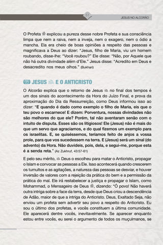 51
JESUS NO ALCORÃO
O Profeta explicou a pureza desse nobre Profeta e sua consciência
limpa que nem a raiva, nem a inveja, nem o exagero, nem o ódio a
mancha. Ela era cheio de boas opiniões a respeito das pessoas e
magnificava a Deus ao dizer: “Jesus, filho de Maria, viu um homem
roubando, disse-lhe: “Você roubou?” Ele disse: “Não, por Aquele que
não há outra divindade além d’Ele.” Jesus disse: “Acredito em Deus e
desacredito nos meus olhos.” (Bukhari)
JESUS E O ANTICRISTO
O Alcorão explica que o retorno de Jesus no final dos tempos é
um dos sinais do acontecimento da Hora do Juízo Final, e prova da
aproximação do Dia da Ressurreição, como Deus informou isso ao
dizer: “E quando é dado como exemplo o filho de Maria, eis que o
teu povo o escarnece! E dizem: Porventura, nossas divindades não
são melhores do que ele? Porém, tal não aventaram senão com o
intuito de disputa. Esses são os litigiosos! Ele (Jesus) não é mais do
que um servo que agraciamos, e do qual fizemos um exemplo para
os israelitas. E, se quiséssemos, teríamos feito de anjos a vossa
prole, para que vos sucedessem na terra. E (Jesus) será um sinal (do
advento) da Hora. Não duvideis, pois, dela, e segui-me, porque esta
é a senda reta.” (Az Zukhruf, 43:57-61)
E pelo seu mérito, Deus o escolheu para matar o Anticristo, propagar
o Islam e convocar as pessoas a Ele. Isso acontecerá quando crescerem
os tumultos e as agitações, a natureza das pessoas se desviar, e houver
inversão de valores com a rejeição da prática do bem e a permissão da
prática do mal. Ele irá restabelecer a justiça e propagar o Islam, como
Mohammad, o Mensageiro de Deus , dizendo: “Ó povo! Não haverá
outra intriga sobre a face da terra, desde que Deus criou a descendência
de Adão, maior de que a intriga do Anticristo. Deus, Exaltado Seja, não
enviou um profeta sem advertir seu povo a respeito do Anticristo. Eu
sou o último dos profetas, e vocês constituem a última comunidade.
Ele aparecerá dentre vocês, inevitavelmente. Se aparecer enquanto
estou entre vocês, eu serei o argumento de todos os muçulmanos, se
 