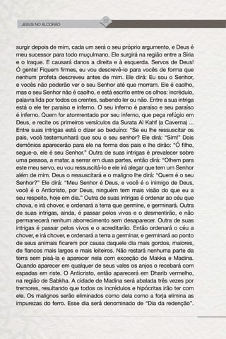 52
JESUS NO ALCORÃO
surgir depois de mim, cada um será o seu próprio argumento, e Deus é
meu sucessor para todo muçulmano. Ele surgirá na região entre a Síria
e o Iraque. E causará danos a direita e à esquerda. Servos de Deus!
Ó gente! Fiquem firmes, eu vou descrevê-lo para vocês de forma que
nenhum profeta descreveu antes de mim. Ele dirá: Eu sou o Senhor,
e vocês não poderão ver o seu Senhor até que morram. Ele é caolho,
mas o seu Senhor não é caolho, e está escrito entre os olhos: incrédulo,
palavra lida por todos os crentes, sabendo ler ou não. Entre a sua intriga
está o ele ter paraíso e inferno. O seu inferno é paraíso e seu paraíso
é inferno. Quem for atormentado por seu inferno, que peça refúgio em
Deus, e recite os primeiros versículos da Surata Al Kahf (a Caverna) ...
Entre suas intrigas está o dizer ao beduíno: “Se eu lhe ressuscitar os
pais, você testemunhará que sou o seu senhor? Ele dirá: “Sim!” Dois
demônios aparecerão para ele na forma dos pais e lhe dirão: “Ó filho,
segue-o, ele é seu Senhor.” Outra de suas intrigas é prevalecer sobre
uma pessoa, a matar, a serrar em duas partes, então dirá: “Olhem para
este meu servo, eu vou ressuscitá-lo e ele irá alegar que tem um Senhor
além de mim. Deus o ressuscitará e o maligno lhe dirá: “Quem é o seu
Senhor?” Ele dirá: “Meu Senhor é Deus, e você é o inimigo de Deus,
você é o Anticristo, por Deus, ninguém tem mais visão do que eu a
seu respeito, hoje em dia.” Outra de suas intrigas é ordenar ao céu que
chova, e irá chover, e ordenará a terra que germine, e germinará. Outra
de suas intrigas, ainda, é passar pelos vivos e o desmentirão, e não
permanecerá nenhum aborrecimento sem desaparecer. Outra de suas
intrigas é passar pelos vivos e o acreditarão. Então ordenará o céu a
chover, e irá chover, e ordenará a terra a germinar, e germinará ao ponto
de seus animais ficarem por causa daquele dia mais gordos, maiores,
de flancos mais largos e mais leiteiros. Não restará nenhuma parte da
terra sem pisá-la e aparecer nela com exceção de Makka e Madina.
Quando aparecer em qualquer de seus vales os anjos o recebará com
espadas em riste. O Anticristo, então aparecerá em Dharib vermelho,
na região de Sabkha. A cidade de Madina será abalada três vezes por
tremores, resultando que todos os incrédulos e hipócritas irão ter com
ele. Os malignos serão eliminados como dela como a forja elimina as
impurezas do ferro. Esse dia será denominado de “Dia da redenção”.
 