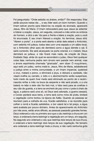 53
JESUS NO ALCORÃO
Foi perguntado: “Onde estarão os árabes, então?” Ele respondeu: Eles
serão poucos nesse dia ... e seu líder será um bom homem. Quando o
Imam estiver pronto para liderá-los na oração da alvorada, aparecerá
Jesus, filho de Maria. O Imam retrocederá para que Jesus se adiantar
e liderar a oração. Jesus, em seguida, colocará a mão entre os ombros
do homem, e dirá a ele: Vai para a frente e lidere a oração, pois a você
foi anunciada. E seu imam liderará a oração. Ao terminar, Jesus dirá:
“Abrem a porta”, e a porta será aberta e atrás dela estará o Anticristo,
com setenta mil judeus, todos eles com uma espada e um sábio local,
se o Anticristo olhar para ele derreterá como a água derrete o sal. E
sairá correndo. Ele será alcançado na porta oriental, e o matará. Deus
derrotará os judeus, e não ficará mais nada, da criação de Deus,
Exaltado Seja, atrás do qual se esconderá o judeu. Deus fará qualquer
coisa falar, nenhuma pedra nem árvore nem parede nem animal, mas
a árvore espinhenta chamada “gharcada”, sem dizer: Ó muçulmano,
aqui está um judeu, venha matá-lo. Jesus, filho de Maria, estabelecerá
a justiça entre a minha comunidade, e um Imam imparcial, quebrará
a cruz, matará o porco, e eliminará a jizya, e deixará a caridade, não
visará ovelha ou camelo, o ódio e o aborrecimento serão suspensos,
todo medo de quem tiver medo será eliminado ao ponto de o recém-
nascido enfiar a mão na boca da serpente e não será picado, e a cria
baterá no leão e este não lhe fará mal, o lobo será para as ovelhas o
seu cão de guarda, e a terra se encherá de paz como o pote é cheio de
água, a palavra será uma só, só Deus será adorado, a guerra cessará,
e Coraix perderá seus bens, a terra será como mina de prata, brotará
a vegetação como brotou na época de Adão. Quando as pessoas se
reunirem para a colheita da uva, ficarão satisfeitos, e se reunirão para
colher o romã e ficarão satisfeitos, o boi valerá tal e tal preço, a égua
será avaliada por pouco dinheiro. Antes do aparecimento do Anticristo
por três anos, serão anos difíceis, as pessoas passarão grandes fomes.
Deus ordenará o céu no primeiro ano que o céu restrinja a chuva em um
terço, e ordenará a terra restringir a vegetação em um terço, em seguida.
No segundo ano ordenará o céu que restrinja dois terços de sua chuva,
e ordenará a terra restringir dois terços de sua vegetação. No terceiro
ano ordenará a terra restringir toda a chuva, e não cairá nenhuma gota
 