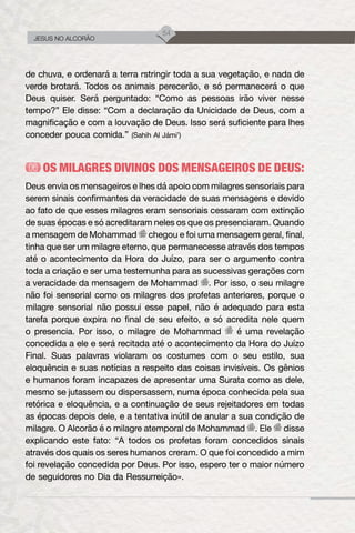54
JESUS NO ALCORÃO
de chuva, e ordenará a terra rstringir toda a sua vegetação, e nada de
verde brotará. Todos os animais perecerão, e só permanecerá o que
Deus quiser. Será perguntado: “Como as pessoas irão viver nesse
tempo?” Ele disse: “Com a declaração da Unicidade de Deus, com a
magnificação e com a louvação de Deus. Isso será suficiente para lhes
conceder pouca comida.” (Sahih Al Jámi’)
OS MILAGRES DIVINOS DOS MENSAGEIROS DE DEUS:
Deus envia os mensageiros e lhes dá apoio com milagres sensoriais para
serem sinais confirmantes da veracidade de suas mensagens e devido
ao fato de que esses milagres eram sensoriais cessaram com extinção
de suas épocas e só acreditaram neles os que os presenciaram. Quando
a mensagem de Mohammad chegou e foi uma mensagem geral, final,
tinha que ser um milagre eterno, que permanecesse através dos tempos
até o acontecimento da Hora do Juízo, para ser o argumento contra
toda a criação e ser uma testemunha para as sucessivas gerações com
a veracidade da mensagem de Mohammad . Por isso, o seu milagre
não foi sensorial como os milagres dos profetas anteriores, porque o
milagre sensorial não possui esse papel, não é adequado para esta
tarefa porque expira no final de seu efeito, e só acredita nele quem
o presencia. Por isso, o milagre de Mohammad é uma revelação
concedida a ele e será recitada até o acontecimento da Hora do Juízo
Final. Suas palavras violaram os costumes com o seu estilo, sua
eloquência e suas notícias a respeito das coisas invisíveis. Os gênios
e humanos foram incapazes de apresentar uma Surata como as dele,
mesmo se jutassem ou dispersassem, numa época conhecida pela sua
retórica e eloquência, e a continuação de seus rejeitadores em todas
as épocas depois dele, e a tentativa inútil de anular a sua condição de
milagre. O Alcorão é o milagre atemporal de Mohammad . Ele disse
explicando este fato: “A todos os profetas foram concedidos sinais
através dos quais os seres humanos creram. O que foi concedido a mim
foi revelação concedida por Deus. Por isso, espero ter o maior número
de seguidores no Dia da Ressurreição».
 