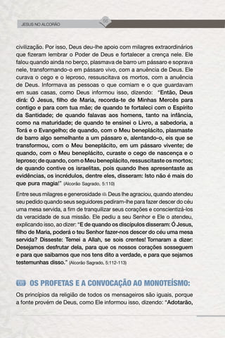 56
JESUS NO ALCORÃO
civilização. Por isso, Deus deu-lhe apoio com milagres extraordinários
que fizeram lembrar o Poder de Deus e fortalecer a crença nele. Ele
falou quando ainda no berço, plasmava de barro um pássaro e soprava
nele, transformando-o em pássaro vivo, com a anuência de Deus. Ele
curava o cego e o leproso, ressuscitava os mortos, com a anuência
de Deus. Informava as pessoas o que comiam e o que guardavam
em suas casas, como Deus informou isso, dizendo: “Então, Deus
dirá: Ó Jesus, filho de Maria, recorda-te de Minhas Mercês para
contigo e para com tua mãe; de quando te fortaleci com o Espírito
da Santidade; de quando falavas aos homens, tanto na infância,
como na maturidade; de quando te ensinei o Livro, a sabedoria, a
Torá e o Evangelho; de quando, com o Meu beneplácito, plasmaste
de barro algo semelhante a um pássaro e, alentando-o, eis que se
transformou, com o Meu beneplácito, em um pássaro vivente; de
quando, com o Meu beneplácito, curaste o cego de nascença e o
leproso; de quando, com o Meu beneplácito, ressuscitaste os mortos;
de quando contive os israelitas, pois quando lhes apresentaste as
evidências, os incrédulos, dentre eles, disseram: Isto não é mais do
que pura magia!” (Alcorão Sagrado, 5:110)
Entre seus milagres e generosidade Deus lhe agraciou, quando atendeu
seu pedido quando seus seguidores pediram-lhe para fazer descer do céu
uma mesa servida, a fim de tranquilizar seus corações e conscientizá-los
da veracidade de sua missão. Ele pediu a seu Senhor e Ele o atendeu,
explicando isso, ao dizer: “E de quando os discípulos disseram: Ó Jesus,
filho de Maria, poderá o teu Senhor fazer-nos descer do céu uma mesa
servida? Disseste: Temei a Allah, se sois crentes! Tornaram a dizer:
Desejamos desfrutar dela, para que os nossos corações sosseguem
e para que saibamos que nos tens dito a verdade, e para que sejamos
testemunhas disso.” (Alcorão Sagrado, 5:112-113)
OS PROFETAS E A CONVOCAÇÃO AO MONOTEÍSMO:
Os princípios da religião de todos os mensageiros são iguais, porque
a fonte provém de Deus, como Ele informou isso, dizendo: “Adotarão,
 