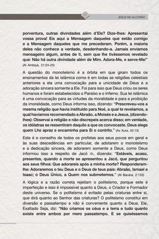57
JESUS NO ALCORÃO
porventura, outras divindades além d’Ele? Dize-lhes: Apresentai
vossa prova! Eis aqui a Mensagem daqueles que estão comigo
e a Mensagem daqueles que me precederam. Porém, a maioria
deles não conhece a verdade, desdenhando-a. Jamais enviamos
mensageiro algum, antes de ti, sem que lhe tivéssemos revelado
que: Não há outra divindade além de Mim. Adora-Me, e serve-Me!”
(Al Ambiyá, 21:24-25)
A questão do monoteísmo é a órbita em que giram todos os
ensinamentos da lei islâmica como é em todas as religiões celestiais
anteriores a ela uma convocação para a unicidade de Deus e a
adoração sincera somente a Ele. Foi para isso que Deus criou os seres
humanos e foram estabelecidos o Paraíso e o Inferno. Sua lei islâmica
é uma convocação para as virtudes da moralidade e para a proibição
da imoralidade, como Deus informa isso, dizendo: “Prescreveu-vos a
mesma religião que havia instituído para Noé, a qual te revelamos, a
qual havíamos recomendado a Abraão, a Moisés e a Jesus, (dizendo-
lhes): Observai a religião e não discrepeis acerca disso; em verdade,
os idólatras se ressentiram daquilo a que os convocaste. Deus elege
quem Lhe apraz e encaminha para Si o contrito.” (Ax Xura, 42:13)
Este é o conselho de todos os profetas aos seus povos em geral e
às suas descedências em particular, de adotarem o monoteísmo
e a dedicação sincera, de adorarem somente a Deus, como Deus
informou isso a respeito de Jacó , dizendo: “Estáveis, acaso,
presentes, quando a morte se apresentou a Jacó, que perguntou
aos seus filhos: Que adorareis após a minha morte? Responderam-
lhe: Adoraremos o teu Deus e o Deus de teus pais: Abraão, Ismael e
Isaac; o Deus Único, a Quem nos submetemos.” (Al Bacara, 2:133)
A lógica e a razão correta rejeitam o politeísmo, porque este é
imperfeição e isso é impossível quanto a Deus, o Criador e Formador
deste universo. Se o politeísmo é evitado pelas criaturas entre si,
que dirá quanto ao Senhor das criaturas? O politeísmo constitui em
diversão e passatempo e não é conveniente quanto a Deus. Ele,
Exaltado Seja, diz: “Não criamos os céus e a terra e tudo quanto
existe entre ambos por mero passatempo. E se quiséssemos
 