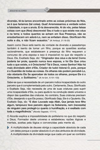 58
JESUS NO ALCORÃO
diversão, tê-la-íamos encontrado entre as coisas próximas de Nós,
se é que faríamos (tal coisa). Qual! Arremessamos a verdade sobre
a falsidade, o que a anula. Ei-la desvanecida. Ai de vós, pelas falsas
coisas com que (Nos) descreveis! Seu é tudo o que existe nos céus
e na terra; e todos quantos se acham em Sua Presença, não se
ensoberbecem em adorá-Lo, nem se enfadam disso. Glorificam-No
noite e dia, e não ficam exaustos.” (Al Ambiyá, 21:16-20)
Assim como Deus está isento da vontade de diversão e passatempo
também é isento de tomar um filho, porque as questões aceitas
racionalmente, que estabelecem a presença do filho requerem o
concurso de uma esposa e isso é impossível no que diz respeito a
Deus. Ele, Exaltado Seja, diz: “Originador dos céus e da terra! Como
poderia ter prole, quando nunca teve esposa, e foi Ele Que criou
tudo o que existe, e é Onisciente? Tal é Deus, vosso Senhor! Não há
mais divindade além d‘Ele, Criador de tudo! Adorai-O, pois, porque
é o Guardião de todas as coisas. Os olhares não podem percebê-Lo,
não obstante Ele Se aperceber de todos os olhares, porque Ele é o
Onisciente, o Sutilíssimo.” (Al An’ám, 6:101-103)
Sabe-se que a necessidade de um parceiro indica incapacidade do outro
parceiro que é complementada pelo outro. Certamente, Deus, Glorificado
e Exaltado Seja, não necessita de uma de suas criaturas para suprir
uma incapacidade d’Ele, ou para ajudá-lo na condução deste universo e
dispor das questões das criaturas. Ao contrário, Suas criaturas precisam
d’Ele, desejando o que Ele possui, Glorificado Seja, Ele é o Opulento. Ele,
Exaltado Seja, diz: “E dize: Louvado seja Allah, Que jamais teve filho
algum, tampouco teve parceiro algum na Soberania, nem (necessita)
de ninguém para protegê-Lo quanto à humilhação, e é exaltado com
toda a magnificência.” (Alcorão Sagrado, 17:111).
O Alcorão explica a impossibilidade do politeísmo no que diz respeito
a Deus, Formador deste universo e estabeleceu razões lógicas e
mentais, aceitas pela lógica e convencidas pela mente sã.
A multiplicidade de deuses obriga a capacidade absoluta de cada
um deles porque o poder absoluto é um dos atributos de divindade.
A multiplicidade da divindade exige que cada um quer ao contrário
 