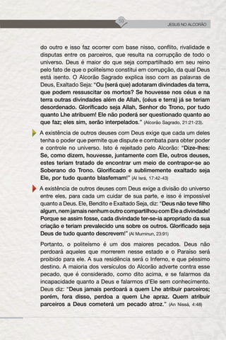 59
JESUS NO ALCORÃO
do outro e isso faz ocorrer com base nisso, conflito, rivalidade e
disputas entre os parceiros, que resulta na corrupção de todo o
universo. Deus é maior do que seja compartilhado em seu reino
pelo fato de que o politeísmo constitui em corrupção, da qual Deus
está isento. O Alcorão Sagrado explica isso com as palavras de
Deus, Exaltado Seja: “Ou (será que) adotaram divindades da terra,
que podem ressuscitar os mortos? Se houvesse nos céus e na
terra outras divindades além de Allah, (céus e terra) já se teriam
desordenado. Glorificado seja Allah, Senhor do Trono, por tudo
quanto Lhe atribuem! Ele não poderá ser questionado quanto ao
que faz; eles sim, serão interpelados.” (Alcorão Sagrado, 21:21-23).
A existência de outros deuses com Deus exige que cada um deles
tenha o poder que permite que dispute e combata para obter poder
e controle no universo. Isto é rejeitado pelo Alcorão: “Dize-lhes:
Se, como dizem, houvesse, juntamente com Ele, outros deuses,
estes teriam tratado de encontrar um meio de contrapor-se ao
Soberano do Trono. Glorificado e sublimemente exaltado seja
Ele, por tudo quanto blasfemam!” (Al Isrá, 17:42-43)
A existência de outros deuses com Deus exige a divisão do universo
entre eles, para cada um cuidar de sua parte, e isso é impossível
quanto a Deus. Ele, Bendito e Exaltado Seja, diz: “Deus não teve filho
algum, nem jamais nenhum outro compartilhou com Ele a divindade!
Porque se assim fosse, cada divindade ter-se-ia apropriado da sua
criação e teriam prevalecido uns sobre os outros. Glorificado seja
Deus de tudo quanto descrevem!” (Al Muminun, 23:91)
Portanto, o politeísmo é um dos maiores pecados. Deus não
perdoará aqueles que morrerem nesse estado e o Paraíso será
proibido para ele. A sua residência será o Inferno, e que péssimo
destino. A maioria dos versículos do Alcorão adverte contra esse
pecado, que é considerado, como dito acima, e se falarmos da
incapacidade quanto a Deus e falarmos d’Ele sem conhecimento.
Deus diz: “Deus jamais perdoará a quem Lhe atribuir parceiros;
porém, fora disso, perdoa a quem Lhe apraz. Quem atribuir
parceiros a Deus cometerá um pecado atroz.” (An Nissá, 4:48)
 