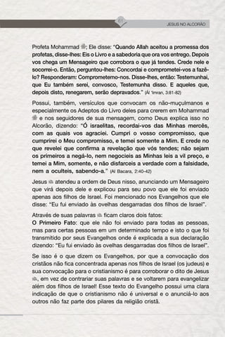 61
JESUS NO ALCORÃO
Profeta Mohammad ; Ele disse: “Quando Allah aceitou a promessa dos
profetas, disse-lhes: Eis o Livro e a sabedoria que ora vos entrego. Depois
vos chega um Mensageiro que corrobora o que já tendes. Crede nele e
socorrei-o. Então, perguntou-lhes: Concordai e comprometei-vos a fazê-
lo? Responderam: Comprometemo-nos. Disse-lhes, então: Testemunhai,
que Eu também serei, convosco, Testemunha disso. E aqueles que,
depois disto, renegarem, serão depravados.” (Ál ‘Imran, 3:81-82)
Possui, também, versículos que convocam os não-muçulmanos e
especialmente os Adeptos do Livro deles para crerem em Mohammad
e nos seguidores de sua mensagem, como Deus explica isso no
Alcorão, dizendo: “Ó israelitas, recordai-vos das Minhas mercês,
com as quais vos agraciei. Cumpri o vosso compromisso, que
cumprirei o Meu compromisso, e temei somente a Mim. E crede no
que revelei que confirma a revelação que vós tendes; não sejam
os primeiros a negá-lo, nem negocieis as Minhas leis a vil preço, e
temei a Mim, somente, e não disfarceis a verdade com a falsidade,
nem a oculteis, sabendo-a.” (Al Bacara, 2:40-42)
Jesus atendeu a ordem de Deus nisso, anunciando um Mensageiro
que virá depois dele e explicou para seu povo que ele foi enviado
apenas aos filhos de Israel. Foi mencionado nos Evangelhos que ele
disse: “Eu fui enviado às ovelhas desgarradas dos filhos de Israel”.
Através de suas palavras ficam claros dois fatos:
O Primeiro Fato: que ele não foi enviado para todas as pessoas,
mas para certas pessoas em um determinado tempo e isto o que foi
transmitido por seus Evangelhos onde é explicada a sua declaração
dizendo: “Eu fui enviado às ovelhas desgarradas dos filhos de Israel”.
Se isso é o que dizem os Evangelhos, por que a convocação dos
cristãos não fica concentrada apenas nos filhos de Israel (os judeus) e
sua convocação para o cristianismo é para corroborar o dito de Jesus
, em vez de contrariar suas palavras e se voltarem para evangelizar
além dos filhos de Israel! Esse texto do Evangelho possui uma clara
indicação de que o cristianismo não é universal e o anunciá-lo aos
outros não faz parte dos pilares da religião cristã.
 