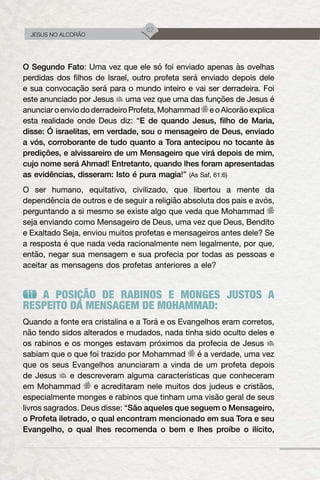 62
JESUS NO ALCORÃO
O Segundo Fato: Uma vez que ele só foi enviado apenas às ovelhas
perdidas dos filhos de Israel, outro profeta será enviado depois dele
e sua convocação será para o mundo inteiro e vai ser derradeira. Foi
este anunciado por Jesus uma vez que uma das funções de Jesus é
anunciaroenviododerradeiroProfeta,Mohammad eoAlcorãoexplica
esta realidade onde Deus diz: “E de quando Jesus, filho de Maria,
disse: Ó israelitas, em verdade, sou o mensageiro de Deus, enviado
a vós, corroborante de tudo quanto a Tora antecipou no tocante às
predições, e alvissareiro de um Mensageiro que virá depois de mim,
cujo nome será Ahmad! Entretanto, quando lhes foram apresentadas
as evidências, disseram: Isto é pura magia!” (As Saf, 61:6)
O ser humano, equitativo, civilizado, que libertou a mente da
dependência de outros e de seguir a religião absoluta dos pais e avós,
perguntando a si mesmo se existe algo que veda que Mohammad
seja enviando como Mensageiro de Deus, uma vez que Deus, Bendito
e Exaltado Seja, enviou muitos profetas e mensageiros antes dele? Se
a resposta é que nada veda racionalmente nem legalmente, por que,
então, negar sua mensagem e sua profecia por todas as pessoas e
aceitar as mensagens dos profetas anteriores a ele?
A POSIÇÃO DE RABINOS E MONGES JUSTOS A
RESPEITO DA MENSAGEM DE MOHAMMAD:
Quando a fonte era cristalina e a Torá e os Evangelhos eram corretos,
não tendo sidos alterados e mudados, nada tinha sido oculto deles e
os rabinos e os monges estavam próximos da profecia de Jesus
sabiam que o que foi trazido por Mohammad é a verdade, uma vez
que os seus Evangelhos anunciaram a vinda de um profeta depois
de Jesus e descreveram alguma características que conheceram
em Mohammad e acreditaram nele muitos dos judeus e cristãos,
especialmente monges e rabinos que tinham uma visão geral de seus
livros sagrados. Deus disse: “São aqueles que seguem o Mensageiro,
o Profeta iletrado, o qual encontram mencionado em sua Tora e seu
Evangelho, o qual lhes recomenda o bem e lhes proíbe o ilícito,
 