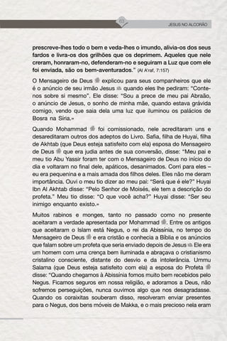 63
JESUS NO ALCORÃO
prescreve-lhes todo o bem e veda-lhes o imundo, alivia-os dos seus
fardos e livra-os dos grilhões que os deprimem. Aqueles que nele
creram, honraram-no, defenderam-no e seguiram a Luz que com ele
foi enviada, são os bem-aventurados.” (Al A’raf, 7:157)
O Mensageiro de Deus explicou para seus companheiros que ele
é o anúncio de seu irmão Jesus quando eles lhe pediram: “Conte-
nos sobre si mesmo”. Ele disse: “Sou a prece de meu pai Abraão,
o anúncio de Jesus, o sonho de minha mãe, quando estava grávida
comigo, vendo que saia dela uma luz que iluminou os palácios de
Bosra na Síria.»
Quando Mohammad foi comissionado, nele acreditaram uns e
desareditaram outros dos adeptos do Livro. Safia, filha de Huyai, filha
de Akhtab (que Deus esteja satisfeito com ela) esposa do Mensageiro
de Deus que era judia antes de sua conversão, disse: “Meu pai e
meu tio Abu Yassir foram ter com o Mensageiro de Deus no início do
dia e voltaram no final dele, apáticos, desanimados. Corri para eles –
eu era pequenina e a mais amada dos filhos deles. Eles não me deram
importância. Ouvi o meu tio dizer ao meu pai: “Será que é ele?” Huyai
Ibn Al Akhtab disse: “Pelo Senhor de Moisés, ele tem a descrição do
profeta.” Meu tio disse: “O que você acha?” Huyai disse: “Ser seu
inimigo enquanto existo.»
Muitos rabinos e monges, tanto no passado como no presente
aceitaram a verdade apresentada por Mohammad . Entre os antigos
que aceitaram o Islam está Negus, o rei da Abissínia, no tempo do
Mensageiro de Deus e era cristão e conhecia a Bíblia e os anúncios
que falam sobre um profeta que seria enviado depois de Jesus Ele era
um homem com uma crença bem iluminada e abraçava o cristianismo
cristalino consciente, distante do desvio e da intolerância. Ummu
Salama (que Deus esteja satisfeito com ela) a esposa do Profeta
disse: “Quando chegamos à Abissínia fomos muito bem recebidos pelo
Negus. Ficamos seguros em nossa religião, e adoramos a Deus, não
sofremos perseguições, nunca ouvimos algo que nos desagradasse.
Quando os coraixitas souberam disso, resolveram enviar presentes
para o Negus, dos bens móveis de Makka, e o mais precioso nela eram
 