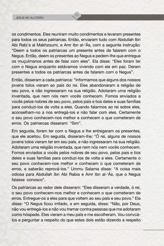 64
JESUS NO ALCORÃO
os condimentos. Eles reuniram muito condimentos e levaram presentes
para todos os seus patriarcas. Então, enviaram tudo com Abdullah Ibn
Abi Rabi’a al Makhzoumi, e Amr ibn al-‘Ás, com a seguinte instrução:
“Deem a todos os patriarcas um presente antes de falarem com o
Negus. Então, deem os presentes ao Negus e pedem-lhe que entregue
os muçulmanos antes de falar com eles”. Ela disse: “Eles foram ter
com o Negus enquanto estávamos vivendo com ele em paz. Deram
presentes a todos os patriarcas antes de falarem com o Negus”.
Então, disseram a cada patriarca: “Informamos que alguns dos nossos
jovens tolos vieram ao país do rei. Eles abandonaram a religião de
seu povo, e não ingressaram na sua religião. Adotaram uma religião
inventada, que nem nós nem vocês conhecem. Fomos enviados a
vocês pelos nobres de seu povo, pelos pais e tios deles e suas famílias
para conduzi-los de volta a eles. Quando falarmos ao rei sobre eles,
aconselham-no a nos entregá-los e não falar com eles. Certamente
o seu povo conhecem-nos melhor e conhecem o que cometeram de
erros. Os patriarcas disseram: “Sim”.
Em seguida, foram ter com o Negus e lhe entregaram os presentes,
que ele aceitou. Em seguida, disseram-lhe: “Ó rei, alguns de nossos
jovens tolos vieram ter em seu país. e não ingressaram na sua religião.
Adotaram uma religião inventada, que nem nós nem vocês conhecem.
Fomos enviados a vocês pelos nobres de seu povo, pelos pais e tios
deles e suas famílias para conduzi-los de volta a eles. Certamente o
seu povo conhecem-nos melhor e conhecem o que cometeram de
erros, e saberão reprová-los.” Ummu Salama disse: “A coisa mais
odiosa para Abdullah ibn Abi Rabia e Amr ibn al-‘Ás, que o Negus
falasse conosco”.
Os patriarcas ao redor dele disseram: “Eles disseram a verdade, ó rei,
o seu povo conhecem-nos melhor e conhecem o que cometeram de
erros. Entregue-os a eles para que voltem ao seu país e seu povo.” Ela
disse: “O Negus ficou irritado, e em seguida, disse: “Não, por Deus,
não vou entregá-los e não vou tramar contra pessoas que me adotaram
como hóspede. Eles vieram a meu país e me escolheram. Vou convcá-
los e perguntar a respeito do que estes dois estão dizendo a respeito
 