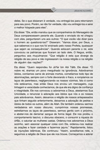 65
JESUS NO ALCORÃO
deles. Se o que disseram é verdade, vou entregá-los para retornarem
para seu povo. Porém, se não for verdade, não vou entregá-los e serei
o melhor hóspede para eles”.
Ela disse: “Ele, então mandou que os companheiros do Mensageiro de
Deus comparecessem perante ele. Quando o enviado do rei chegou
com eles, perguntaram uns aos outros: “O que vocês vão dizer para
o homem ao questioná-los?” Disseram: “Vamos dizer, por Deus, o
que sabemos e o que nos foi ensinado pelo nosso Profeta, quaisquer
que sejam as consequências”. Quando estavam perante o rei, este
convocou os patriarcas que ficaram ao lado dele. O Negus, então,
perguntou aos muçulmanos: “Que religião é esta que diverge da
religião de seu povo e não ingressaram na nossa religião e na religião
de alguém das nações?”
Ela disse: “Quem respondeu foi Já’far bin Abi Tálib. Ele disse: “Ó
nobre rei, éramos um povo mergulhado na ignorância. Adorávamos
ídolos, comíamos carne de animais mortos, cometíamos todo tipo de
abominações, sempre com o forte devorando o fraco, e rompíamos os
laços de parentesco, negligenciando os nossos vizinhos. Isto é como
nós estávamos, mas então Deus nos enviou um mensageiro, cuja
linhagem e veracidade conhecíamos, de que ele era digno de confiança
e integridade. Ele nos convocou a adorarmos a Deus, atestarmos Sua
Unicidade, e renunciar à adoração aos ídolos que nós e os nossos
pais adorávamos. Assim, deixamos a religião de nossos antepassados​​
que tinham seguido anteriormente, deixamos a adoração de pedras e
ídolos de todos os outros, além de Allah. Ele também ordenou sermos
verdadeiros em nosso discurso, cumprirmos nossas promessas,
estreitarmos os laços de parentesco, sermos gentis com o próximo,
e abster-nos de derramar sangue de forma ilegal. Ele nos proibiu o
comportamento lascivo, o discurso obsceno, o consumir a riqueza do
órfão, o caluniar as mulheres castas. Ordenou-nos adorarmos a Deus
sozinho, sem associar qualquer coisa com Ele, ordenou-nos realizar
as orações e fazer caridade e fazermos jejuns.” Rapidamente, listou
as injunções islâmicas. Ele continuou: “Assim, acreditamos nele, e
seguimos a religião de Deus que ele nos trouxe. Começamos a adorar
 