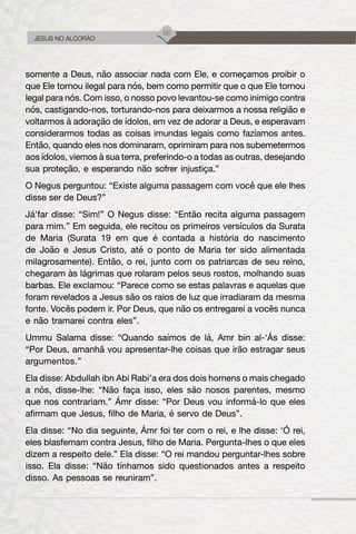 66
JESUS NO ALCORÃO
somente a Deus, não associar nada com Ele, e começamos proibir o
que Ele tornou ilegal para nós, bem como permitir que o que Ele tornou
legal para nós. Com isso, o nosso povo levantou-se como inimigo contra
nós, castigando-nos, torturando-nos para deixarmos a nossa religião e
voltarmos à adoração de ídolos, em vez de adorar a Deus, e esperavam
considerarmos todas as coisas imundas legais como fazíamos antes.
Então, quando eles nos dominaram, oprimiram para nos subemetermos
aos ídolos, viemos à sua terra, preferindo-o a todas as outras, desejando
sua proteção, e esperando não sofrer injustiça.”
O Negus perguntou: “Existe alguma passagem com você que ele lhes
disse ser de Deus?”
Já’far disse: “Sim!” O Negus disse: “Então recita alguma passagem
para mim.” Em seguida, ele recitou os primeiros versículos da Surata
de Maria (Surata 19 em que é contada a história do nascimento
de João e Jesus Cristo, até o ponto de Maria ter sido alimentada
milagrosamente). Então, o rei, junto com os patriarcas de seu reino,
chegaram às lágrimas que rolaram pelos seus rostos, molhando suas
barbas. Ele exclamou: “Parece como se estas palavras e aquelas que
foram revelados a Jesus são os raios de luz que irradiaram da mesma
fonte. Vocês podem ir. Por Deus, que não os entregarei a vocês nunca
e não tramarei contra eles”.
Ummu Salama disse: “Quando saímos de lá, Amr bin al-‘Ás disse:
“Por Deus, amanhã vou apresentar-lhe coisas que irão estragar seus
argumentos.”
Ela disse: Abdullah ibn Abi Rabi’a era dos dois homens o mais chegado
a nós, disse-lhe: “Não faça isso, eles são nosos parentes, mesmo
que nos contrariam.” Ámr disse: “Por Deus vou informá-lo que eles
afirmam que Jesus, filho de Maria, é servo de Deus”.
Ela disse: “No dia seguinte, Ámr foi ter com o rei, e lhe disse: ‘Ó rei,
eles blasfemam contra Jesus, filho de Maria. Pergunta-lhes o que eles
dizem a respeito dele.” Ela disse: “O rei mandou perguntar-lhes sobre
isso. Ela disse: “Não tínhamos sido questionados antes a respeito
disso. As pessoas se reuniram”.
 
