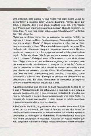67
JESUS NO ALCORÃO
Uns disseram para outros: O que vocês vão dizer sobre Jesus se
perguntarem a respeito dele?” Alguns disseram: “Vamos dizer, por
Deus, a respeito dele o que Deus, Exaltado Seja, diz, e foi trazido
pelo Profeta não importam as consequências”. Quando entraram, ele
disse-lhes: “O que você dizem sobre Jesus, filho de Maria?” Já’far bin
Abi Tálib disse-lhe:
“Falamos de Jesus como nos foi ensinado por nosso Profeta, ou
seja, ele é o servo de Deus, Seu Mensageiro, Seu espírito e seu Verbo
soprada à Virgem Maria.” O Negus estendeu a mão para o chão,
pegou uma vareta e disse: “O que você disse a respeito de Jesus, filho
de Maria, não difere mais do que a espessura desta vareta. Os seus
patriarcas começaram a bufar e pigarrear ao redor dele quando disse
aquilo. Então, ele disse: “Vocês podem se aborrecer e se enfurecer
quanto quiserem”. E dirigindo-se a Já’far e seus companheiros, disse-
lhes: “Segui a vontade, pois estão em segurança em meu pais, nem
por montanhas de ouro faria mal a qualquer um de vocês.” Ordenou
que os presentes trazidos pelos coraixitas fossem devolvidos a eles,
pois não tinham serventia para ele. Disse: “Por Deus tenho certeza de
que Deus me livrou do suborno quando devolveu o meu reino, como
vou aceitar o suborno nele? E no que as pessoas me obedecerem, eu
obedecerei a eles.” Ela disse: “Eles saíram de lá cobertos de vergonha
com os presentes trazidos devolvidos a eles.
A pessoa equitativa dos adeptos do Livro fica sabendo depois de ler
o que o Alcorão Sagrado diz sobre Jesus e sua mãe que esta é a
verdade consistente com o que consta no verdadeiro Evangelho que
não foi deturpado e porque são provenientes de uma única fonte. Os
cristãos são os que mais aceitam o Islam do que os outros, e aceitam
o parentesco entre eles e os muçulmanos.
A história de Heráculo, o governador dos romanos, com Abu Sufyan
antes de sua conversão ao Islam é famosa, consta dos livros de
história e indica a extensão do conhecimento dos cristãos quanto à
veracidade da mensagem de Mohammad através de seus livros que
não foram deturpados e mudados. Abdullah bin Abbas relatou que
Abu Sufyan bin Harb disse-lhe que Heráculo mandou-lhe um emissário
 