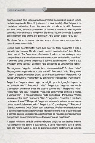 68
JESUS NO ALCORÃO
quando estava com uma caravana comercial coraixita na síria no tempo
do Mensageiro de Deus junto com a sua família). Abu Sufyan e os
coraixitas politeístas, foram ter com ele na cidade de Ailá. Entraram
em sua corte, estando presentes os famosos romanos, em seguida,
convidou-os e chamou o intérprete. Ele disse: “Quem de vocês é parente
deste homem que afirma ser profeta?” Abu Sufian disse: “Sou eu.”
Ele disse: “Aproximam-no de mim e aproximam seus companheiros
para ficarem atrás dele.”
Depois disse ao intérprete: “Dize-lhes que vou fazer perguntas a este a
respeito do homem. Se ele mentir, devem contradizê-lo.” Abu Sufyan
disse para si: “Por Deus se eu não tivesse ficado com medo de que meus
companheiros me considerassem um mentiroso, eu teria dito mentiras.”
A primeira coisa que ele perguntou é sobre a sua linhagem: “Qual é a sua
linhagem entre vocês?” Eu disse: “Ele descende de uma família nobre.”
Ele perguntou: “Alguém mais declarou isto antes dele?” Eu disse: “Não”.
Ele perguntou: Algum de seus pais era rei?” Respondi: “Não.” Perguntou:
“Quem o segue, os nobres (ricos) ou os fracos (pobres)?” Respondi: “Os
fracos”. Perguntou: “Aumentam ou diminuem?” Respondei: “Aumentam.”
Perguntou: “Algum deles negou a religião por indignação depois de
ter entrado nela?” Respondi: “Não”. Perguntou: “Alguma vez vocês
o acusaram de mentir antes de dizer o que ele diz?” Respondi: “Não”.
Perguntou: “Ele trai?” Respndi: “Não, nós convivemos com ele e nunca
o vemos trair” - e não acrescentei nada além disso - Perguntou: “Vocês
lutaram contra ele?” Respondi: “Sim.” Perguntou: “Qual foi o resultado
da luta contra ele?” Respondi: “Algumas vezes nós saimos vencedores e
outras vezes foi ele o vencedor”. Perguntou: “O que ele prega?” Respondi:
“Ele diz: Adorem a Deus Único, sem parceiroas. Proíbe-nos de adorarmos
o que os nossos pais adoravam (os ídolos) e ordena-nos a fazer orações
e sermos castos, verdadeiros, a unificarmos as relações consanguíneos,
cumprirmos os compromissos e devolvermos os depósitos”.
A seguir Heráclus, através do seu intérprete dirigiu-se aos árabes e disse:
“Eu perguntei-lhe sobre a sua família, e você respondeu que a família
dele era nobre. Assim é, pois os profetas sempre pertencem às famílias
 