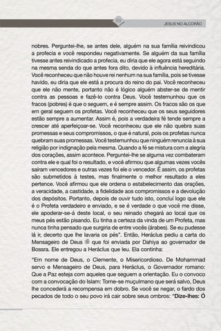 69
JESUS NO ALCORÃO
nobres. Perguntei-lhe, se antes dele, alguém na sua família reivindicou
a profecia e você respondeu negativamente. Se alguém da sua família
tivesse antes reivindicado a profecia, eu diria que ele agora está seguindo
na mesma senda do que antes fora dito, devido à influência hereditária.
Você reconheceu que não houve rei nenhum na sua família, pois se tivesse
havido, eu diria que ele está a procura do reino do pai. Você reconheceu
que ele não mente, portanto não é lógico alguém abster-se de mentir
contra as pessoas e fazê-lo contra Deus. Você testemunhou que os
fracos (pobres) é que o seguem, e é sempre assim. Os fracos são os que
em geral seguem os profetas. Você reconheceu que os seus seguidores
estão sempre a aumentar. Assim é, pois a verdadeira fé tende sempre a
crescer até aperfeiçoar-se. Você reconheceu que ele não quebra suas
promessas e seus compromissos, o que é natural, pois os profetas nunca
quebram suas promessas. Você testemunhou que ninguém renuncia à sua
religião por indignação pela mesma. Quando a fé se mistura com a alegria
dos corações, assim acontece. Perguntei-lhe se alguma vez combateram
contra ele e qual foi o resultado, e você afirmou que algumas vezes vocês
saíram vencedores e outras vezes foi ele o vencedor. É assim, os profetas
são submetidos à testes, mas finalmente o melhor resultado a eles
pertence. Você afirmou que ele ordena o estabelecimento das orações,
a veracidade, a castidade, a fidelidade aos compromissos e a devolução
dos depósitos. Portanto, depois de ouvir tudo isto, concluí logo que ele
é o Profeta verdadeiro e enviado, e se é verdade o que você me disse,
ele apoderar-se-á deste local, o seu reinado chegará ao local que os
meus pés estão pisando. Eu tinha a certeza da vinda de um Profeta, mas
nunca tinha pensado que surgiria de entre vocês (árabes). Se eu pudesse
lá ir, decerto que lhe lavaria os pés”. Então, Heráclus pediu a carta do
Mensageiro de Deus que foi enviada por Dahiya ao governador de
Bossra. Ele entregou a Heráclus que leu. Ela continha:
“Em nome de Deus, o Clemente, o Misericordioso. De Mohammad
servo e Mensageiro de Deus, para Heráclus, o Governador romano:
Que a Paz esteja com aqueles que seguem a orientação. Eu o convoco
com a convocação do Islam: Torne-se muçulmano que será salvo, Deus
lhe concederá a recompensa em dobro. Se você se negar, o fardo dos
pecados de todo o seu povo irá cair sobre seus ombros: “Dize-lhes: Ó
 
