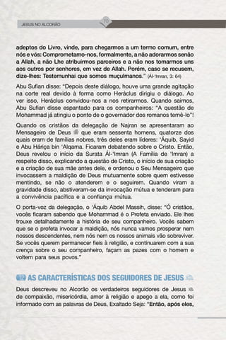 70
JESUS NO ALCORÃO
adeptos do Livro, vinde, para chegarmos a um termo comum, entre
nós e vós: Comprometamo-nos, formalmente, a não adorarmos senão
a Allah, a não Lhe atribuirmos parceiros e a não nos tomarmos uns
aos outros por senhores, em vez de Allah. Porém, caso se recusem,
dize-lhes: Testemunhai que somos muçulmanos.” (Ál-‘Imran, 3: 64)
Abu Sufian disse: “Depois deste diálogo, houve uma grande agitação
na corte real devido à forma como Heráclus dirigiu o diálogo. Ao
ver isso, Heráclus convidou-nos a nos retirarmos. Quando saimos,
Abu Sufian disse espantado para os companheiros: “A questão de
Mohammad já atingiu o ponto de o governador dos romanos temê-lo”!
Quando os cristãos da delegação de Najran se apresentaram ao
Mensageiro de Deus que eram sessenta homens, quatorze dos
quais eram de famílias nobres, três deles eram líderes: ‘Áquib, Sayid
e Abu Háriça bin ‘Alqama. Ficaram debatendo sobre o Cristo. Então,
Deus revelou o início da Surata Ál-‘Imran (A Família de ‘Imran) a
respeito disso, explicando a questão de Cristo, o início de sua criação
e a criação de sua mãe antes dele, e ordenou o Seu Mensageiro que
invocassem a maldição de Deus mutuamente sobre quem estivesse
mentindo, se não o atenderem e o seguirem. Quando viram a
gravidade disso, abstiveram-se da invocação mútua e tenderam para
a convivência pacífica e a confiança mútua.
O porta-voz da delegação, o ‘Áquib Abdel Massih, disse: “Ó cristãos,
vocês ficaram sabendo que Mohammad é o Profeta enviado. Ele lhes
trouxe detalhadamente a história de seu companheiro. Vocês sabem
que se o profeta invocar a maldição, nós nunca vamos prosperar nem
nossos descendentes, nem nós nem os nossos animais vão sobreviver.
Se vocês querem permanecer fieis à religião, e continuarem com a sua
crença sobre o seu companheiro, façam as pazes com o homem e
voltem para seus povos.”
AS CARACTERÍSTICAS DOS SEGUIDORES DE JESUS
Deus descreveu no Alcorão os verdadeiros seguidores de Jesus
de compaixão, misericórdia, amor à religião e apego a ela, como foi
informado com as palavras de Deus, Exaltado Seja: “Então, após eles,
 