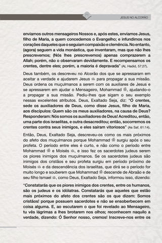 71
JESUS NO ALCORÃO
enviamos outros mensageiros Nossos e, após estes, enviamos Jesus,
filho de Maria, a quem concedemos o Evangelho; e infundimos nos
coraçõesdaquelesqueoseguiamcompaixãoeclemência.Noentanto,
(agora) seguem a vida monástica, que inventaram, mas que não lhes
prescrevemos; (Nós lhes prescrevemos) apenas comprazerem a
Allah; porém, não o observaram devidamente. E recompensamos os
crentes, dentre eles; porém, a maioria é depravada” (AL Hadid, 57:27).
Deus também, os descreveu no Alcorão dos que se apressaram em
aceitar a verdade e ajudarem Jesus para propagar a sua missão.
Deus ordena os muçulmanos a serem com os auxiliares de Jesus e
se apressarem em ajudar o Mensageiro, Mohammad , ajudando-o
a propagar a sua missão. Pediu-lhes que sigam o seu exemplo
nessas excelentes atributos. Deus, Exaltado Seja, diz: “Ó crentes,
sede os auxiliadores de Deus, como disse Jesus, filho de Maria,
aos discípulos: Quem são os meus auxiliadores, na causa de Deus?
Responderam: Nós somos os auxiliadores de Deus! Acreditou, então,
uma parte dos israelitas, e outra desacreditou; então, socorremos os
crentes contra seus inimigos, e eles saíram vitoriosos” (As Saf, 61:14).
Então, Deus, Exaltado Seja, descreveu-os como os mais próximos
do afeto dos muçulmanos porque Mohammad surgiu após o seu
profeta. O período entre eles é curto, e não como o período entre
Mohammad e Moisés , e isso fez os sacerdotes judeus serem
os piores inimigos dos muçulmanos. Se os sacerdotes judeus são
inimigos dos cristãos e seu profeta surgiu em período próximo de
Moisés e da descendência dos israelitas, que dirá se o período for
muito longo e souberem que Mohammad descende de Abraão e de
seu filho Ismael , como Deus, Exaltado Seja, informou isso, dizendo:
“Constatarás que os piores inimigos dos crentes, entre os humanos,
são os judeus e os idólatras. Constatarás que aqueles que estão
mais próximos do afeto dos crentes são os que dizem: Somos
cristãos! porque possuem sacerdotes e não se ensoberbecem em
coisa alguma. E, ao escutarem o que foi revelado ao Mensageiro,
tu vês lágrimas a lhes brotarem nos olhos; reconhecem naquilo a
verdade, dizendo: Ó Senhor nosso, cremos! Inscreve-nos entre os
 